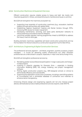 Page | 146
6.3.6 Construction Machinery & Equipment Services
Efficient construction requires reliable access to heavy and light. We mostly rent
imported equipment in Ghana, and downtime due to maintenance issues is common.
BUILD24 will strengthen the machinery ecosystem by:
• Supporting local assembly of construction machinery (e.g., excavators, backhoe
loaders) through partnerships with global OEMs.
• Establishing regional Equipment Leasing and Rental Centers through PPPs,
improving SME access to modern equipment.
• Developing maintenance, servicing, and spare parts distribution networks to
reduce downtime and extend machine lifespans.
• Launching certified operator training programmes linked to ASPIRE24 to address
the heavy-machine skills gap.
Building domestic machinery capabilities will boost construction productivity and lay
the foundation for Ghana to become a construction equipment hub for West Africa.
6.3.7 Architecture, Engineering & Digital Construction Services
The professional services segment – architects, engineers, quantity surveyors, project
managers – is crucial for delivering quality infrastructure but often Ghanaian
professionals are underutilized in projects, especially in major ones led by foreign firms.
BUILD24 will strengthen professional services by:
• Mandating greater local professional participation in large-scale public and foreign-
funded projects.
• Investing in capacity upgrades for Ghanaian firms — especially in Building
Information Modeling (BIM), GIS, energy modeling, and project management
software.
• Piloting digital construction projects (e.g., BIM-designed schools or clinics) to
demonstrate efficiency and cost benefits.
• Supporting the digitization construction processes, including e-permitting systems
at municipalities and a centralized database of contractors and materials to
enhance sector transparency.
Enhancing Ghana’s design and engineering capacity will not only improve project
delivery domestically but also enable professional services exports under AfCFTA.
 