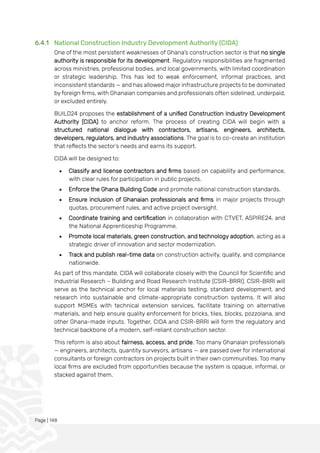 Page | 148
6.4.1 National Construction Industry Development Authority (CIDA)
One of the most persistent weaknesses of Ghana’s construction sector is that no single
authority is responsible for its development. Regulatory responsibilities are fragmented
across ministries, professional bodies, and local governments, with limited coordination
or strategic leadership. This has led to weak enforcement, informal practices, and
inconsistent standards — and has allowed major infrastructure projects to be dominated
by foreign firms, with Ghanaian companies and professionals often sidelined, underpaid,
or excluded entirely.
BUILD24 proposes the establishment of a unified Construction Industry Development
Authority (CIDA) to anchor reform. The process of creating CIDA will begin with a
structured national dialogue with contractors, artisans, engineers, architects,
developers, regulators, and industry associations. The goal is to co-create an institution
that reflects the sector’s needs and earns its support.
CIDA will be designed to:
• Classify and license contractors and firms based on capability and performance,
with clear rules for participation in public projects.
• Enforce the Ghana Building Code and promote national construction standards.
• Ensure inclusion of Ghanaian professionals and firms in major projects through
quotas, procurement rules, and active project oversight.
• Coordinate training and certification in collaboration with CTVET, ASPIRE24, and
the National Apprenticeship Programme.
• Promote local materials, green construction, and technology adoption, acting as a
strategic driver of innovation and sector modernization.
• Track and publish real-time data on construction activity, quality, and compliance
nationwide.
As part of this mandate, CIDA will collaborate closely with the Council for Scientific and
Industrial Research – Building and Road Research Institute (CSIR-BRRI). CSIR-BRRI will
serve as the technical anchor for local materials testing, standard development, and
research into sustainable and climate-appropriate construction systems. It will also
support MSMEs with technical extension services, facilitate training on alternative
materials, and help ensure quality enforcement for bricks, tiles, blocks, pozzolana, and
other Ghana-made inputs. Together, CIDA and CSIR-BRRI will form the regulatory and
technical backbone of a modern, self-reliant construction sector.
This reform is also about fairness, access, and pride. Too many Ghanaian professionals
— engineers, architects, quantity surveyors, artisans — are passed over for international
consultants or foreign contractors on projects built in their own communities. Too many
local firms are excluded from opportunities because the system is opaque, informal, or
stacked against them.
 