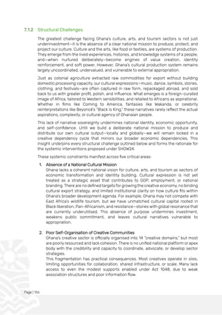 Page | 156
7.1.2 Structural Challenges
The greatest challenge facing Ghana’s culture, arts, and tourism sectors is not just
underinvestment—it is the absence of a clear national mission to produce, protect, and
project our culture. Culture and the arts, like food or textiles, are systems of production.
They emerge from the lived experiences, histories, and knowledge systems of a people,
and—when nurtured deliberately—become engines of value creation, identity
reinforcement, and soft power. However, Ghana’s cultural production system remains
largely uncoordinated, undervalued, and vulnerable to external appropriation.
Just as colonial agriculture extracted raw commodities for export without building
domestic processing capacity, our cultural expressions—music, dance, symbols, stories,
clothing, and festivals—are often captured in raw form, repackaged abroad, and sold
back to us with greater profit, polish, and influence. What emerges is a foreign-curated
image of Africa, tailored to Western sensibilities, and retailed to Africans as aspirational.
Whether in films like Coming to America, fantasies like Wakanda, or celebrity
reinterpretations like Beyoncé’s “Black Is King,” these narratives rarely reflect the actual
aspirations, complexity, or cultural agency of Ghanaian people.
This lack of narrative sovereignty undermines national identity, economic opportunity,
and self-confidence. Until we build a deliberate national mission to produce and
distribute our own cultural output—locally and globally—we will remain locked in a
creative dependency cycle that mirrors our broader economic dependencies. This
insight underpins every structural challenge outlined below and forms the rationale for
the systemic interventions proposed under SHOW24.
These systemic constraints manifest across five critical areas:
1. Absence of a National Cultural Mission
Ghana lacks a coherent national vision for culture, arts, and tourism as sectors of
economic transformation and identity building. Cultural expression is not yet
treated as a strategic asset that contributes to GDP, employment, or national
branding. There are no defined targets for growing the creative economy, no binding
cultural export strategy, and limited institutional clarity on how culture fits within
Ghana’s broader development agenda. For example, Ghana may not compete with
East Africa’s wildlife tourism, but we have unmatched cultural capital rooted in
Black liberation, Pan-Africanism, and resistance—stories with global resonance that
are currently underutilised. This absence of purpose undermines investment,
weakens public commitment, and leaves cultural narratives vulnerable to
appropriation.
2. Poor Self-Organisation of Creative Communities
Ghana’s creative sector is officially organised into 14 “creative domains,” but most
are poorly resourced and lack cohesion. There is no unified national platform or apex
body with the credibility and capacity to coordinate, advocate, or develop sector
strategies.
This fragmentation has practical consequences. Most creatives operate in silos,
limiting opportunities for collaboration, shared infrastructure, or scale. Many lack
access to even the modest supports enabled under Act 1048, due to weak
association structures and poor information flow.
 