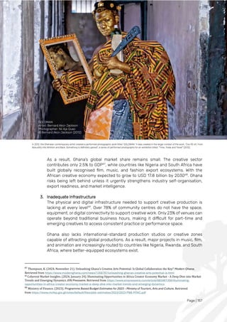 Page | 157
As a result, Ghana’s global market share remains small. The creative sector
contributes only 2.5% to GDP67
, while countries like Nigeria and South Africa have
built globally recognised film, music, and fashion export ecosystems. With the
African creative economy expected to grow to USD 17.8 billion by 203068
. Ghana
risks being left behind unless it urgently strengthens industry self-organisation,
export readiness, and market intelligence.
3. Inadequate Infrastructure
The physical and digital infrastructure needed to support creative production is
lacking at every level69
. Over 78% of community centres do not have the space,
equipment, or digital connectivity to support creative work. Only 23% of venues can
operate beyond traditional business hours, making it difficult for part-time and
emerging creatives to access consistent practice or performance space.
Ghana also lacks international-standard production studios or creative zones
capable of attracting global productions. As a result, major projects in music, film,
and animation are increasingly routed to countries like Nigeria, Rwanda, and South
Africa, where better-equipped ecosystems exist.
67
Thompson, K. (2024, November 21). Unleashing Ghana's Creative Arts Potential: Is Global Collaboration the Key? Modern Ghana.
Retrieved from https://www.modernghana.com/news/1358787/unleashing-ghanas-creative-arts-potential-is.html
68
Coherent Market Insights. (2024, January 24). Illuminating Opportunities in Africa Creator Economy Market - A Deep Dive into Market
Trends and Emerging Dynamics. EIN Presswire. Retrieved from https://www.einpresswire.com/article/683461356/illuminating-
opportunities-in-africa-creator-economy-market-a-deep-dive-into-market-trends-and-emerging-dynamics
69
Ministry of Finance. (2023). Programme Based Budget Estimates for 2023 – Ministry of Tourism, Arts and Culture. Retrieved
from https://www.mofep.gov.gh/sites/default/files/pbb-estimates/2023/2023-PBB-MTAC.pdf
In 2012, the Ghanaian contemporary artist created a performed photographic work titled “GOLDMAN.” It was created in the larger context of the work: “Cos 90 ≠0. From
Absurdity into Nihilism and Back. Something is definitely gained", a series of performed photographs for an exhibition titled: “Time, Trade and Travel” (2012).
GOLDMAN
Artist: Bernard Akoi-Jackson
Photographer: Nii Aja Quao
© Bernard Akoi-Jackson (2012)
 