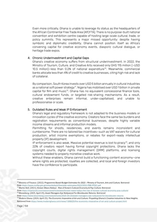 Page | 158
Even more critically, Ghana is unable to leverage its status as the headquarters of
the African Continental Free Trade Area (AfCFTA). There is no purpose-built national
convention and exhibition centre capable of hosting large-scale cultural, trade, or
policy summits. This represents a major missed opportunity: despite having
symbolic and diplomatic credibility, Ghana cannot position itself as Africa’s
convening capital for creative economy events, diasporic cultural dialogue, or
heritage trade expos.
4. Chronic Underinvestment and Capital Gaps
Ghana’s creative economy suffers from structural underinvestment. In 2022, the
Ministry of Tourism, Culture, and Creative Arts received only GHS 115 million (~USD
10.5 million)—less than 0.2% of national expenditure70
. Meanwhile, commercial
banks allocate less than 4% of credit to creative businesses, citing high risk and lack
of collateral.
By comparison, South Korea invests over USD 5 billion annually in cultural industries
as a national soft power strategy71
. Nigeria has mobilised over USD 1 billion in private
capital for film and music72
. Ghana has no equivalent concessional finance tools,
cultural endowment funds, or targeted risk-sharing mechanisms. As a result,
creative enterprises remain informal, under-capitalised, and unable to
professionalise or scale.
5. Outdated Rules and Weak IP Enforcement
Ghana’s legal and regulatory framework is not adapted to the business models or
innovation cycles of the creative economy. Creators face the same tax burdens and
registration requirements as conventional businesses, despite highly variable
income streams and informal production models.
Permitting for shoots, residencies, and events remains inconsistent and
cumbersome. There are no tailored tax incentives—such as VAT waivers for cultural
production, artist income exemptions, or rebates for export-ready intellectual
property (IP) development.
IP enforcement is also weak. Massive potential revenue is lost to piracy73
, and only
22% of creators report having formal copyright protections. Ghana lacks the
copyright courts, digital rights management (DRM) platforms, and licensing
systems needed to properly monetise creative work.
Without these enablers, Ghana cannot build a functioning content economy—one
where rights are protected, royalties are collected, and local and foreign investors
have the confidence to participate.
70
Ministry of Finance. (2022). Programme Based Budget Estimates for 2022 – Ministry of Tourism, Arts and Culture. Retrieved
from https://www.mofep.gov.gh/sites/default/files/pbb-estimates/2022/2022-PBB-MTAC.pdf
71
Martin Roll. (2021). Korean Wave (Hallyu) - Rise of Korea's Cultural Economy & Pop Culture. Retrieved
from https://martinroll.com/resources/articles/asia/korean-wave-hallyu-the-rise-of-koreas-cultural-economy-pop-culture/
72
Bloomberg. (2025, April 25). Asset Managers Eye Nollywood For Blockbuster Returns. Retrieved
from https://www.bloomberg.com/news/articles/2025-04-25/asset-managers-eye-nollywood-for-blockbuster-returns
73
Modern Ghana. (2024, April 25). The Economic Imperative of Art and Culture: Propelling Ghana’s Creative Industries to New Heights.
Retrieved from https://www.modernghana.com/news/1306025/the-economic-imperative-of-art-and-culture-propel.html
 