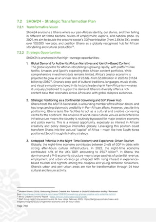 Page | 160
7.2 SHOW24 - Strategic Transformation Plan
7.2.1 Transformative Vision
Show24 envisions a Ghana where our pan-African identity, our stories, and their telling
in different art forms become drivers of employment, exports, and national pride. By
2029, we aim to double the creative sector’s GDP contribution (from 2.5% to 5%), create
over 100,000 new jobs, and position Ghana as a globally recognised hub for African
storytelling and cultural production74
.
7.2.2 Strategic Opportunities
SHOW24 is anchored in five high-leverage opportunities:
1. Global Demand for Authentic African Narratives and Identity-Based Content
The global appetite for African storytelling is growing rapidly, with platforms like
Netflix, Amazon, and Spotify expanding their African content portfolios. While
comprehensive investment data remains limited, Africa’s creator economy is
projected to grow at an annual rate of 28.5%—from $3.08 billion in 2023 to $17.84
billion by 203075
. Ghana’s deep well of cultural traditions, languages, music styles,
and visual symbols—anchored in its historic leadership in Pan-Africanism—makes
it uniquely positioned to supply this demand. Ghana’s diversity offers a rich
content base that resonates across Africa and with global diaspora audiences.
2. Strategic Positioning as a Continental Convening and Soft Power Hub
Ghana hosts the AfCFTA Secretariat, is a founding member of the African Union, and
has longstanding diplomatic credibility in Pan-African affairs. However, despite this
positioning, Ghana lacks the facilities to act as a cultural and creative convening
centre for the continent. The absence of world-class cultural venues and conference
infrastructure means the country is routinely bypassed for major creative economy
and policy events. This is a missed opportunity, especially as interest in African
creativity and policy dialogue intensifies globally. Leveraging this position could
transform Ghana into the cultural "capital" of Africa - much like how South Korea
positioned Seoul through its Hallyu strategy.
3. Untapped Potential in the Night-Time Economy and Experience-Driven Tourism
Globally, the night-time economy contributes between 2–6% of GDP in cities with
strong after-hours cultural infrastructure. In 2022, the night-time economy
contributed 4.1% of the UK's GDP, amounting to £93.7 billion76
. In Ghana, the
dominance of a 9–5 economic structure means large swathes of potential revenue,
employment, and urban vibrancy go untapped. With rising interest in experience-
based tourism and nightlife among the diaspora and young domestic consumers,
Ghana’s urban and peri-urban areas are ripe for transformation through 24 hour
cultural and leisure activity.
74
Modern Ghana. (2024). Unleashing Ghana's Creative Arts Potential: Is Global Collaboration the Key? Retrieved
from https://www.modernghana.com/news/1358787/unleashing-ghanas-creative-arts-potential-is.html
75
Africa Creator Economy Report - https://tmcon.live/creatorsreport2024/
76
DWF Group. Night-time economy and 24-hour cities. February 2025. https://dwfgroup.com/en/news-and-
insights/insights/2025/2/nighttime-economy-and-24-hour-cities
 
