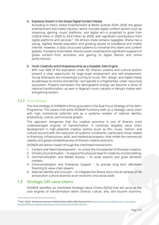 Page | 161
4. Explosive Growth in the Global Digital Content Market
According to PwC's Global Entertainment & Media Outlook 2024–2028, the global
entertainment and media industry—which includes digital content sectors such as
streaming, gaming, music platforms, and digital art—is projected to grow from
US$2.8 trillion in 2023 to $3.4 trillion by 2028, with significant contributions from
digital platforms and services77
. Yet Africa’s share remains negligible. Ghana has a
young, digitally literate population and growing access to broadband and mobile
internet. However, it lacks structured systems to monetise this talent and content
globally. If properly channelled, Ghana’s youth could become significant suppliers of
global content—from animation and gaming to digital fashion and online
performances.
5. Youth Creativity and Entrepreneurship as a Scalable Jobs Engine
With over 60% of the population under 30, Ghana’s creative and cultural sectors
present a clear opportunity for large-scale employment and self-employment.
Young Ghanaians are increasingly turning to music, film, design, and digital media
as pathways to income and identity—but operate in a fragmented, under-resourced
ecosystem. Properly harnessed, this demographic energy can become a driver of
national transformation, as seen in Nigeria’s music industry or Kenya’s mobile tech
and gaming sectors
7.2.3 Core Strategy
The core strategy of SHOW24 is firmly grounded in the Dual Focus Strategy of the 24H+
Programme. This means that while SHOW24 functions both as a strategic value chain
with high commercial potential and as a systemic enabler of national identity,
productivity, culture, and inclusive growth.
This approach recognises that the creative economy is one of Ghana’s most
underleveraged engines of transformation. It combines targeted value chain
development in high-potential creative sectors (such as film, music, fashion, and
cultural tourism) with the resolution of systemic constraints—particularly those related
to financing, infrastructure, skills, and intellectual property—that inhibit the commercial
viability and global competitiveness of Ghana’s creative economy.
SHOW24 will deliver impact through five interlinked mechanisms:
1. Content and Talent Development – to unlock the full potential of Ghanaian creators.
2. Infrastructure Activation – to expand the physical base for creativity and storytelling.
3. Commercialisation and Market Access – to scale exports and grow domestic
markets.
4. Commercialisation and Enterprise Support - to provide long term affordable
financing to value chain players
5. National Identity and Inclusion – to integrate the Ghana story into all spheres of life
and position cultural diversity as an economic and social asset.
7.3 Strategic CAT value chains
SHOW24 identifies six interlinked Strategic Value Chains (SVCs) that will serve as the
core engines of transformation within Ghana’s culture, arts, and tourism economy.
77
PwC. (2024). Global Entertainment & Media Outlook 2024–2028. Retrieved from https://www.pwc.com/gx/en/news-room/press-
releases/2024/pwc-global-entertainment-and-media-outlook-2024-28.html
 