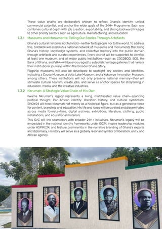 Page | 162
These value chains are deliberately chosen to reflect Ghana’s identity, unlock
commercial potential, and anchor the wider goals of the 24H+ Programme. Each one
combines cultural depth with job creation, exportability, and strong backward linkages
to other priority sectors such as agriculture, manufacturing, and education
7.3.1 Museums and Monuments: Telling Our Stories Through Artefacts
Ghana’s cultural history is not fully told—neither to its people nor to the world. To address
this, SHOW24 will establish a national network of museums and monuments that bring
Ghana’s history, knowledge systems, and collective memory into the public domain
through artefacts and curated experiences. Every district will be supported to develop
at least one museum, and all major public institutions—such as COCOBOD, ECG, the
Bank of Ghana, and VRA—will be encouraged to establish heritage galleries that narrate
their institutional journeys within the broader Ghana Story.
Flagship museums will also be developed to spotlight key sectors and identities,
including a Cocoa Museum, a Volta Lake Museum, and a Kokompe Innovation Museum,
among others. These institutions will not only preserve national memory—they will
stimulate cultural tourism, create jobs, and serve as anchor spaces for storytelling in
education, media, and the creative industries.
7.3.2 Nkrumah: A Strategic Value Chain of His Own
Kwame Nkrumah’s legacy represents a living, multifaceted value chain—spanning
political thought, Pan-African identity, liberation history, and cultural symbolism.
SHOW24 will treat Nkrumah not merely as a historical figure, but as a generative force
for content, branding, and education. His life and ideas will be curated and disseminated
across media formats—films, digital archives, exhibitions, literature, clothing, public
installations, and educational materials.
This SVC will link seamlessly with broader 24H+ initiatives. Nkrumah’s legacy will be
embedded in the national identity frameworks under GO24, inspire leadership modules
under ASPIRE24, and feature prominently in the narrative branding of Ghana’s exports
and diplomacy. His story will serve as a globally resonant symbol of liberation, unity, and
African agency.
 