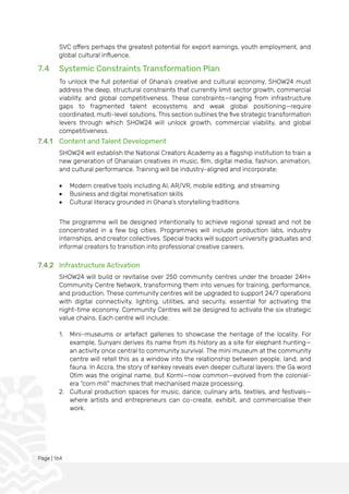 Page | 164
SVC offers perhaps the greatest potential for export earnings, youth employment, and
global cultural influence.
7.4 Systemic Constraints Transformation Plan
To unlock the full potential of Ghana’s creative and cultural economy, SHOW24 must
address the deep, structural constraints that currently limit sector growth, commercial
viability, and global competitiveness. These constraints—ranging from infrastructure
gaps to fragmented talent ecosystems and weak global positioning—require
coordinated, multi-level solutions. This section outlines the five strategic transformation
levers through which SHOW24 will unlock growth, commercial viability, and global
competitiveness.
7.4.1 Content and Talent Development
SHOW24 will establish the National Creators Academy as a flagship institution to train a
new generation of Ghanaian creatives in music, film, digital media, fashion, animation,
and cultural performance. Training will be industry-aligned and incorporate:
• Modern creative tools including AI, AR/VR, mobile editing, and streaming
• Business and digital monetisation skills
• Cultural literacy grounded in Ghana’s storytelling traditions
The programme will be designed intentionally to achieve regional spread and not be
concentrated in a few big cities. Programmes will include production labs, industry
internships, and creator collectives. Special tracks will support university graduates and
informal creators to transition into professional creative careers.
7.4.2 Infrastructure Activation
SHOW24 will build or revitalise over 250 community centres under the broader 24H+
Community Centre Network, transforming them into venues for training, performance,
and production. These community centres will be upgraded to support 24/7 operations
with digital connectivity, lighting, utilities, and security, essential for activating the
night-time economy. Community Centres will be designed to activate the six strategic
value chains. Each centre will include:
1. Mini-museums or artefact galleries to showcase the heritage of the locality. For
example, Sunyani derives its name from its history as a site for elephant hunting—
an activity once central to community survival. The mini museum at the community
centre will retell this as a window into the relationship between people, land, and
fauna. In Accra, the story of kenkey reveals even deeper cultural layers: the Ga word
Otim was the original name, but Kormi—now common—evolved from the colonial-
era “corn mill” machines that mechanised maize processing.
2. Cultural production spaces for music, dance, culinary arts, textiles, and festivals—
where artists and entrepreneurs can co-create, exhibit, and commercialise their
work.
 