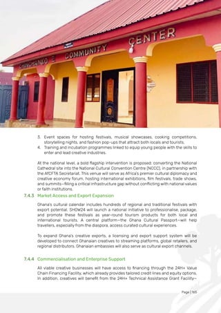 Page | 165
3. Event spaces for hosting festivals, musical showcases, cooking competitions,
storytelling nights, and fashion pop-ups that attract both locals and tourists.
4. Training and incubation programmes linked to equip young people with the skills to
enter and lead creative industries.
At the national level, a bold flagship intervention is proposed: converting the National
Cathedral site into the National Cultural Convention Centre (NCCC), in partnership with
the AfCFTA Secretariat. This venue will serve as Africa’s premier cultural diplomacy and
creative economy forum, hosting international exhibitions, film festivals, trade shows,
and summits—filling a critical infrastructure gap without conflicting with national values
or faith institutions.
7.4.3 Market Access and Export Expansion
Ghana’s cultural calendar includes hundreds of regional and traditional festivals with
export potential. SHOW24 will launch a national initiative to professionalise, package,
and promote these festivals as year-round tourism products for both local and
international tourists. A central platform—the Ghana Cultural Passport—will help
travellers, especially from the diaspora, access curated cultural experiences.
To expand Ghana's creative exports, a licensing and export support system will be
developed to connect Ghanaian creatives to streaming platforms, global retailers, and
regional distributors. Ghanaian embassies will also serve as cultural export channels.
7.4.4 Commercialisation and Enterprise Support
All viable creative businesses will have access to financing through the 24H+ Value
Chain Financing Facility, which already provides tailored credit lines and equity options.
In addition, creatives will benefit from the 24H+ Technical Assistance Grant Facility—
 