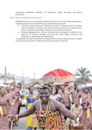 Page | 166
supporting investment readiness, IP registration, digital branding, and export
preparation.
7.4.5 National Identity and Inclusion
SHOW24 will revive and modernise Kwame Nkrumah’s African Personality philosophy—
reasserting Ghana’s cultural identity as a national economic asset.
• The Ghana Story Framework: SHOW24 will embed “The Ghana Story” into public
events, education, branding, and exports—ensuring that every major product,
policy, or performance reflects Ghana’s cultural pride and diversity.
• Inclusive Representation: Cultural initiatives will be designed to reflect the full
spectrum of Ghana’s heritage, ensuring that every region, ethnicity, and
expression is represented and celebrated.
This approach transforms identity into infrastructure—building national cohesion, global
visibility, and cultural self-confidence that fuels economic resilience.
 