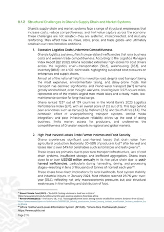 Page | 176
8.1.2 Structural Challenges in Ghana's Supply Chain and Market Systems
Ghana’s supply chain and market systems face a range of structural weaknesses that
increase costs, reduce competitiveness, and limit value capture across the economy.
These challenges are not isolated—they are systemic, interconnected, and mutually
reinforcing. They affect how we move, store, price, and trade goods—and ultimately
constrain our transformation ambitions.
1. Excessive Logistics Costs Undermine Competitiveness
Ghana’s logistics system suffers from persistent inefficiencies that raise business
costs and weaken trade competitiveness. According to the Logistics Managers
Index Report (Q2 2022), Ghana recorded extremely high scores for cost drivers
across the logistics chain—transportation (96.6), warehousing (85.1), and
inventory (88.8)—on a 100-point scale, highlighting sustained cost pressures on
enterprises and supply chains.
Almost all of the national freight is moved by road, despite road transport being
the most expensive, environmentally taxing, and delay-prone mode. Rail
transport has declined significantly, and inland water transport (IWT) remains
grossly underutilised, even though Lake Volta, covering over 3,275 square miles,
represents one of the world’s largest man-made lakes and a ready-made, low-
maintenance corridor for long-haul cargo.
Ghana ranked 123rd
out of 139 countries in the World Bank’s 2023 Logistics
Performance Index (LPI), with an overall score of 2.5 out of 5. This lags behind
peer economies such as Kenya (2.6), Vietnam (3.3), and South Africa (3.4). The
combined effect of underperforming transport systems, limited modal
integration, and poor infrastructure reliability drives up the cost of doing
business, limits market access for producers, and undermines the
competitiveness of Ghanaian exports in regional and global markets.
2. High Post-harvest Losses Erode Farmer Incomes and Food Security
Ghana experiences significant post-harvest losses that drain value from
agricultural production. Nationally, 30–50% of produce is lost78
after harvest and
losses rise to over 54% for perishables such as tomatoes and leafy greens79
.
These losses are primarily due to poor rural transport infrastructure, lack of cold
chain systems, insufficient storage, and inefficient aggregation. Ghana loses
close to or over US$100 million annually in its rice value chain due to post-
harvest inefficiencies, particularly during harvesting, drying, and processing
stages—resulting in tens of thousands of tonnes of rice lost each year80
.
These losses have direct implications for rural livelihoods, food system stability,
and industrial inputs. In January 2024, food inflation reached 28.7% year-over-
year (GSS), reflecting not only macroeconomic pressures but also structural
weaknesses in the handling and distribution of food.
78
Green Climate Fund (2023) – “Re-GAIN: Scaling solutions to food loss in Africa.”
https://www.greenclimate.fund/document/re-gain-scaling-solutions-food-loss-africa
79
ResearchGate (2023) – Osei-Asare, Y.B., et al. “Valuing postharvest losses among tomato smallholder farmers: Evidence from Ghana.”
https://www.researchgate.net/publication/369098134_Valuing_postharvest_losses_among_tomato_smallholder_farmers_evidence_fro
m_Ghana
80
Africa Postharvest Losses Information System (APHLIS). “Ghana Rice Postharvest Losses.”
https://www.aphlis.net
 