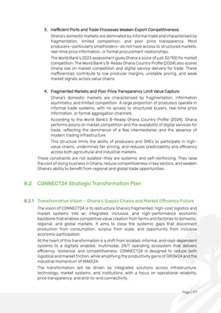 Page | 177
3. Inefficient Ports and Trade Processes Weaken Export Competitiveness
Ghana’s domestic markets are dominated by informal trade and characterised by
fragmentation, limited competition, and poor price transparency. Most
producers—particularly smallholders—do not have access to structured markets,
real-time price information, or formal procurement relationships.
The World Bank’s 2023 assessment gives Ghana a score of just 32/100 for market
competition. The World Bank’s B-Ready Ghana Country Profile (2024) also scores
Ghana low on market competition and digital service delivery for trade. These
inefficiencies contribute to low producer margins, unstable pricing, and weak
market signals across value chains.
4. Fragmented Markets and Poor Price Transparency Limit Value Capture
Ghana’s domestic markets are characterised by fragmentation, information
asymmetry, and limited competition. A large proportion of producers operate in
informal trade systems, with no access to structured buyers, real-time price
information, or formal aggregation channels.
According to the World Bank’s B-Ready Ghana Country Profile (2024), Ghana
performs poorly on market competition and the availability of digital services for
trade, reflecting the dominance of a few intermediaries and the absence of
modern trading infrastructure.
This structure limits the ability of producers and SMEs to participate in high-
value chains, undermines fair pricing, and reduces predictability and efficiency
across both agricultural and industrial markets.
These constraints are not isolated—they are systemic and self-reinforcing. They raise
the cost of doing business in Ghana, reduce competitiveness in key sectors, and weaken
Ghana’s ability to benefit from regional and global trade opportunities.
8.2 CONNECT24 Strategic Transformation Plan
8.2.1 Transformative Vision – Ghana's Supply Chains and Market Efficiency Future
The vision of CONNECT24 is to restructure Ghana’s fragmented, high-cost logistics and
market systems into an integrated, inclusive, and high-performance economic
backbone that enables competitive value creation from farms and factories to domestic,
regional, and global markets. It aims to close the systemic gaps that disconnect
production from consumption, surplus from scale, and opportunity from inclusive
economic participation.
At the heart of this transformation is a shift from isolated, informal, and road-dependent
systems to a digitally enabled, multimodal, 24/7 operating ecosystem that delivers
efficiency, resilience, and competitiveness. CONNECT24 is designed to reduce both
logistical and market friction, while amplifying the productivity gains of GROW24 and the
industrial momentum of MAKE24.
The transformation will be driven by integrated solutions across infrastructure,
technology, market systems, and institutions, with a focus on operational reliability,
price transparency, and end-to-end connectivity.
 