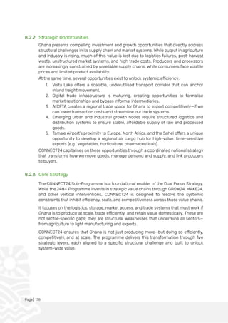 Page | 178
8.2.2 Strategic Opportunities
Ghana presents compelling investment and growth opportunities that directly address
structural challenges in its supply chain and market systems. While output in agriculture
and industry is rising, much of this value is lost due to logistics failures, post-harvest
waste, unstructured market systems, and high trade costs. Producers and processors
are increasingly constrained by unreliable supply chains, while consumers face volatile
prices and limited product availability.
At the same time, several opportunities exist to unlock systemic efficiency:
1. Volta Lake offers a scalable, underutilised transport corridor that can anchor
inland freight movement.
2. Digital trade infrastructure is maturing, creating opportunities to formalise
market relationships and bypass informal intermediaries.
3. AfCFTA creates a regional trade space for Ghana to export competitively—if we
can lower transaction costs and streamline our trade systems.
4. Emerging urban and industrial growth nodes require structured logistics and
distribution systems to ensure stable, affordable supply of raw and processed
goods.
5. Tamale Airport's proximity to Europe, North Africa, and the Sahel offers a unique
opportunity to develop a regional air cargo hub for high-value, time-sensitive
exports (e.g., vegetables, horticulture, pharmaceuticals).
CONNECT24 capitalises on these opportunities through a coordinated national strategy
that transforms how we move goods, manage demand and supply, and link producers
to buyers.
8.2.3 Core Strategy
The CONNECT24 Sub-Programme is a foundational enabler of the Dual Focus Strategy.
While the 24H+ Programme invests in strategic value chains through GROW24, MAKE24,
and other vertical interventions, CONNECT24 is designed to resolve the systemic
constraints that inhibit efficiency, scale, and competitiveness across those value chains.
It focuses on the logistics, storage, market access, and trade systems that must work if
Ghana is to produce at scale, trade efficiently, and retain value domestically. These are
not sector-specific gaps; they are structural weaknesses that undermine all sectors—
from agriculture to light manufacturing and exports.
CONNECT24 ensures that Ghana is not just producing more—but doing so efficiently,
competitively, and at scale. The programme delivers this transformation through five
strategic levers, each aligned to a specific structural challenge and built to unlock
system-wide value.
 