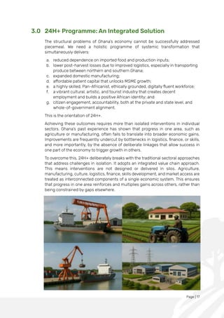 Page | 17
3.0 24H+ Programme: An Integrated Solution
The structural problems of Ghana’s economy cannot be successfully addressed
piecemeal. We need a holistic programme of systemic transformation that
simultaneously delivers:
a. reduced dependence on imported food and production inputs;
b. lower post-harvest losses due to improved logistics, especially in transporting
produce between northern and southern Ghana;
c. expanded domestic manufacturing;
d. affordable patient capital that unlocks MSME growth;
e. a highly skilled, Pan-Africanist, ethically grounded, digitally fluent workforce;
f. a vibrant cultural, artistic, and tourist industry that creates decent
employment and builds a positive African identity; and
g. citizen engagement, accountability, both at the private and state level, and
whole-of-government alignment.
This is the orientation of 24H+.
Achieving these outcomes requires more than isolated interventions in individual
sectors. Ghana’s past experience has shown that progress in one area, such as
agriculture or manufacturing, often fails to translate into broader economic gains.
Improvements are frequently undercut by bottlenecks in logistics, finance, or skills,
and more importantly, by the absence of deliberate linkages that allow success in
one part of the economy to trigger growth in others.
To overcome this, 24H+ deliberately breaks with the traditional sectoral approaches
that address challenges in isolation. It adopts an integrated value chain approach.
This means interventions are not designed or delivered in silos. Agriculture,
manufacturing, culture, logistics, finance, skills development, and market access are
treated as interconnected components of a single economic system. This ensures
that progress in one area reinforces and multiplies gains across others, rather than
being constrained by gaps elsewhere.
 