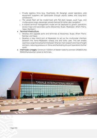 Page | 180
o Private logistics firms (e.g., Riverfoods, Oti Barging), vessel operators, and
equipment suppliers will participate through equity stakes and long-term
concessions.
o The vessel fleet will be modernised with flat-deck barges, push tugs, and
multipurpose cargo-passenger vessels tailored for Volta Lake navigation.
o A shared terminal management model will be deployed to govern operations
across major and secondary ports (Akosombo, Buipe, Mpakadan, Afram Plains,
Yapei, Dambai).).
• Terminal Infrastructure:
o Develop and upgrade ports and terminals at Akosombo, Buipe, Afram Plains,
Dambai, and Yapei.
o Develop a new inland port at Mpakadan to act as the multimodal interface
between the Tema–Mpakadan railway line and Volta Lake. This will enable
seamless cargo transshipment between Ghana’s main seaport and inland freight
corridors, reducing pressure on Tema and facilitating dry port operations further
north.
• Intermodal Linkages: Construct 1,500km of feeder roads to connect GROW24 and
MAKE24 production zones to terminals.
 