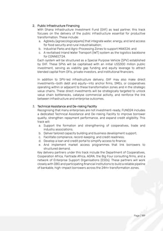 Page | 189
2. Public Infrastructure Financing
With Ghana Infrastructure Investment Fund (GIIF) as lead partner, this track
focuses on the delivery of the public infrastructure essential for productive
transformation. These include:
a. Agbledu (agroecologicalparks) that integrate water, energy, and land access
for food security and rural industrialisation;
b. Industrial Parks and Agro-Processing Zones to support MAKE24; and
c. A revitalised Inland Water Transport (IWT) system as the logistics backbone
for CONNECT24.
Each system will be structured as a Special Purpose Vehicle (SPV) established
by GIIF. These SPVs will be capitalised with an initial US$300 million public
investment, serving as viability gap funding and equity leverage to attract
blended capital from DFIs, private investors, and institutional financiers.
In addition to SPV-led infrastructure delivery, GIIF may also make direct
investments—both debt and equity—into anchor firms, SMEs, or cooperatives
operating within or adjacent to these transformation zones and in the strategic
value chains. These direct investments will be strategically targeted to unlock
value chain bottlenecks, catalyse commercial activity, and reinforce the link
between infrastructure and enterprise outcomes.
3. Technical Assistance and De-risking Facility
Recognising that many enterprises are not investment-ready, FUND24 includes
a dedicated Technical Assistance and De-risking Facility to improve borrower
quality, strengthen repayment performance, and expand credit eligibility. This
track will:
a. Support the formation and strengthening of cooperatives, trade and
industry associations;
b. Deliver tailored capacity building and business development support;
c. Facilitate compliance, record-keeping, and credit readiness;
d. Develop a loan and credit portal to simplify access to finance;
e. And implement market access programmes that link borrowers to
structured demand.
Key delivery partners under this track include the Department of Cooperatives,
Cooperation Africa, Fairtrade Africa, AGRA, the Big Four consulting firms, and a
network of Enterprise Support Organisations (ESOs). These partners will work
closely with DBG and participating financial institutions to build a reliable pipeline
of bankable, high-impact borrowers across the 24H+ transformation zones.
 