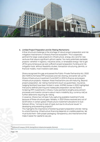 Page | 194
6. Limited Project Preparation and De-Risking Mechanisms
A final structural challenge is the shortage of robust project preparation and risk
mitigation mechanisms in Ghana’s financial ecosystem. This is especially
pertinent for large-scale projects (in infrastructure, energy, etc.) and for new
ventures that require significant upfront capital. Too many potentially bankable
projects—whether in logistics, industrial zones, or renewable energy—fail to get
off the ground because we lack sufficient project preparation funding and risk
mitigation tools. Without feasibility studies, transaction structuring, permits, or
financial models, most investors walk away.
Ghana recognized this gap and passed the Public-Private Partnership Act, 2020
(Act 1039) to formalize PPP processes and risk-sharing, and earlier set up the
Ghana Infrastructure Investment Fund (GIIF) in 2014 to finance and prepare
infrastructure projects. However, these mechanisms are still maturing. Beyond
project preparation, de-risking mechanisms (such as guarantees, insurance,
hedging facilities) have been limited in scale. A KPMG review in 2022 highlighted
that poorly defined planning and inadequate preparation are key factors
hindering PPP investments in Ghana. It also pointed to lengthy procurement
processes and investor concerns about macro instability (e.g. currency risk) as
further deterrents requiring de-risking.
In essence, Ghana has not been fully capturing available investment funds
because of these structural gaps. Notably, in 2021 Ghana received zero out of
$3.59 billion in certain global infrastructure investment allocations to Sub-
Saharan Africa, “not due to lack of need…but due to structural issues” in
developing and presenting projects92
.
This highlights the importance of bolstering project preparation and de-risking
to unlock financing. Infrastructure financing depends on credible pipelines. We
must build them—with proper packaging, transparency, and mechanisms that
make it easier for capital to say yes.
92
McKinsey & Company. (2018). Solving Africa’s infrastructure paradox. Retrieved
from https://www.mckinsey.com/capabilities/operations/our-insights/solving-africas-infrastructure-paradox
 