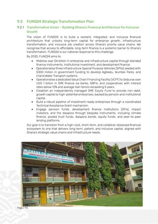 Page | 196
9.2 FUND24 Strategic Transformation Plan
9.2.1 Transformative Vision – Building Ghana’s Financial Architecture for Inclusive
Growth
The vision of FUND24 is to build a resilient, integrated, and inclusive financial
architecture that unlocks long-term capital for enterprise growth, infrastructure
transformation, and inclusive job creation across Ghana’s priority value chains. We
recognise that access to affordable, long-term finance is a systemic barrier to Ghana’s
transformation. FUND24 is our national response to this challenge.
By 2030, FUND24 aims to:
• Mobilise over $4 billion in enterprise and infrastructure capital through blended
finance instruments, institutional investment, and development finance.
• Operationalise three infrastructure Special Purpose Vehicles (SPVs) seeded with
$300 million in government funding to develop Agbledu, Wumbei Parks, and
Inland Water Transport systems.
• Operationalise a dedicated Value Chain Financing Facility (VCFF) to disburse over
USD 1 billion in SME finance via banks, NBFIs, and cooperatives with interest
rates below 12% and average loan tenors exceeding 5 years.
• Establish an independently managed SME Equity Fund to provide non-debt,
growth capital to high-potential enterprises, backed by pension and institutional
capital.
• Build a robust pipeline of investment-ready enterprises through a coordinated
Technical Assistance Grant mechanism.
• Engage pension funds, development finance institutions (DFIs), impact
investors, and the diaspora through bespoke instruments, including climate
finance, pooled trust funds, diaspora bonds, equity funds, and peer-to-peer
lending platforms.
Our goal is to transition from a high-cost, short-term, and collateral-obsessed financial
ecosystem to one that delivers long-term, patient, and inclusive capital, aligned with
Ghana’s strategic value chains and infrastructure needs.
 