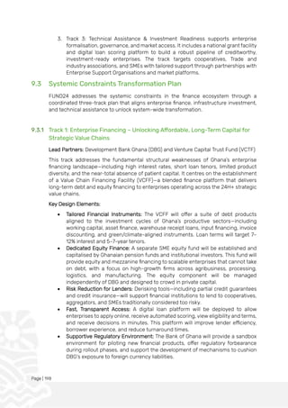 Page | 198
3. Track 3: Technical Assistance & Investment Readiness supports enterprise
formalisation, governance, and market access. It includes a national grant facility
and digital loan scoring platform to build a robust pipeline of creditworthy,
investment-ready enterprises. The track targets cooperatives, Trade and
industry associations, and SMEs with tailored support through partnerships with
Enterprise Support Organisations and market platforms.
9.3 Systemic Constraints Transformation Plan
FUND24 addresses the systemic constraints in the finance ecosystem through a
coordinated three-track plan that aligns enterprise finance, infrastructure investment,
and technical assistance to unlock system-wide transformation.
9.3.1 Track 1: Enterprise Financing – Unlocking Affordable, Long-Term Capital for
Strategic Value Chains
Lead Partners: Development Bank Ghana (DBG) and Venture Capital Trust Fund (VCTF)
This track addresses the fundamental structural weaknesses of Ghana’s enterprise
financing landscape—including high interest rates, short loan tenors, limited product
diversity, and the near-total absence of patient capital. It centres on the establishment
of a Value Chain Financing Facility (VCFF)—a blended finance platform that delivers
long-term debt and equity financing to enterprises operating across the 24H+ strategic
value chains.
Key Design Elements:
• Tailored Financial Instruments: The VCFF will offer a suite of debt products
aligned to the investment cycles of Ghana’s productive sectors—including
working capital, asset finance, warehouse receipt loans, input financing, invoice
discounting, and green/climate-aligned instruments. Loan terms will target 7–
12% interest and 5–7-year tenors.
• Dedicated Equity Finance: A separate SME equity fund will be established and
capitalised by Ghanaian pension funds and institutional investors. This fund will
provide equity and mezzanine financing to scalable enterprises that cannot take
on debt, with a focus on high-growth firms across agribusiness, processing,
logistics, and manufacturing. The equity component will be managed
independently of DBG and designed to crowd in private capital.
• Risk Reduction for Lenders: Derisking tools—including partial credit guarantees
and credit insurance—will support financial institutions to lend to cooperatives,
aggregators, and SMEs traditionally considered too risky.
• Fast, Transparent Access: A digital loan platform will be deployed to allow
enterprises to apply online, receive automated scoring, view eligibility and terms,
and receive decisions in minutes. This platform will improve lender efficiency,
borrower experience, and reduce turnaround times.
• Supportive Regulatory Environment: The Bank of Ghana will provide a sandbox
environment for piloting new financial products, offer regulatory forbearance
during rollout phases, and support the development of mechanisms to cushion
DBG’s exposure to foreign currency liabilities.
 