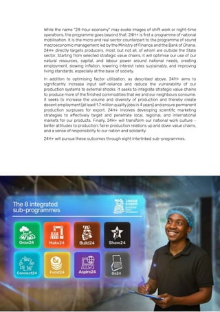Page | 19
While the name “24-hour economy” may evoke images of shift work or night-time
operations, the programme goes beyond that. 24H+ is first a programme of national
mobilisation. It is the micro and real sector counterpart to the programme of sound
macroeconomic management led by the Ministry of Finance and the Bank of Ghana.
24H+ directly targets producers, most, but not all, of whom are outside the State
sector. Starting from selected strategic value chains, it will optimise our use of our
natural resources, capital, and labour power around national needs, creating
employment, slowing inflation, lowering interest rates sustainably, and improving
living standards, especially at the base of society.
In addition to optimising factor utilisation, as described above, 24H+ aims to
significantly increase input self-reliance and reduce the vulnerability of our
production systems to external shocks. It seeks to integrate strategic value chains
to produce more of the finished commodities that we and our neighbours consume.
It seeks to increase the volume and diversity of production and thereby create
decent employment (at least 1.7 million quality jobs in 4 years) and ensure permanent
production surpluses for export. 24H+ involves developing scientific marketing
strategies to effectively target and penetrate local, regional, and international
markets for our products. Finally, 24H+ will transform our national work culture -
better attitudes to production, fairer production relations up and down value chains,
and a sense of responsibility to our nation and solidarity.
24H+ will pursue these outcomes through eight interlinked sub-programmes.
 