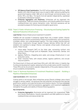 Page | 199
• Off-Balance Sheet Capitalisation: The VCFF will be capitalised by DFIs (e.g., AfDB,
BADEA, AFD, KfW) through direct lines of credit to DBG—without burdening the
government balance sheet. DBG will on-lend through commercial banks, rural
banks, MFIs, and S&Ls. The equity fund will operate independently, capitalised
by domestic institutional investors.
• Enterprise Aggregation and Readiness: Enterprises will be organised into
cooperatives, Trade and industry associations, and industry platforms to improve
creditworthiness and reduce transaction costs. Technical assistance will be
provided to prepare for financing and strengthen governance.
9.3.2 Track 2: Public Infrastructure Financing – Structuring and Scaling Capital for
National Productive Infrastructure
Lead Partner: Ghana Infrastructure Investment Fund (GIIF)
FUND24 will not succeed if enterprise capital flows into a broken system. Ghana’s
productive sectors remain constrained by infrastructure bottlenecks—poor connectivity,
unreliable utilities, and underdeveloped logistics. This track enables transformational
infrastructure investments through Special Purpose Vehicles (SPVs) that GIIF will
establish and capitalise to design, finance, and operate critical public infrastructure
assets. These include:
• Inland Water Transport (IWT) on the Volta Lake, connecting northern and
southern Ghana through ports at Mpakadan, Buipe, Akosombo, Dambai, and
Afram Plains.
• Agbledu Platforms, integrating land, water, and energy infrastructure in rural
production zones.
• Green Industrial Parks, with shared utilities, logistics platforms, and circular
resource systems.
The Government of Ghana will seed these SPVs with USD 300 million in Viability Gap
Funding and development capital, catalysing further private sector and DFI investment.
These SPVs will be structured to operate independently of the public balance sheet to
ensure scalability and bankability.
9.3.3 Track 3: Technical Assistance & Investment Readiness Support – Building a
Pipeline of Bankable Enterprises
Lead Coordination: 24H+ Secretariat
Finance alone is not enough. Many enterprises across Ghana’s strategic value chains
struggle to access capital—not because they lack potential, but because they lack the
governance, systems, and scale that lenders and investors require. This track addresses
that gap by investing in technical assistance, aggregation, and investment readiness to
strengthen the quality and viability of Ghana’s financing pipeline.
Key Components:
• Enterprise Aggregation: Businesses will be organised into cooperatives, Trade
and industry associations, industry associations and SME platforms to improve
creditworthiness and reduce lender risk.
 