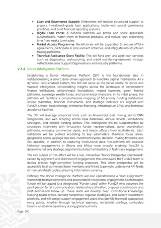 Page | 200
• Loan and Governance Support: Enterprises will receive structured support to
prepare investment-grade loan applications, implement sound governance
practices, and build financial reporting systems.
• Digital Loan Portal: A national platform will profile and score applicants
automatically, match them to financial products, and reduce loan processing
time from weeks to minutes.
• Market Access Programme: Beneficiaries will be supported to secure offtake
agreements, participate in procurement schemes, and integrate into structured
trading platforms.
• Technical Assistance Grant Facility: This will fund pre- and post-loan services
such as diagnostics, restructuring, and credit monitoring—delivered through
vetted Enterprise Support Organisations and industry platforms.
9.3.4 Donor Intelligence Platform
Establishing a Donor Intelligence Platform (DIP) is the foundational step in
institutionalising a smart, data-driven approach to Fund24’s capital mobilisation. As a
dynamic, tech-enabled system, the DIP will serve as the nerve centre for donor and
investor intelligence, consolidating insights across the landscape of development
finance institutions, philanthropic foundations, impact investors, green finance
platforms, sovereign wealth funds, and commercial financiers. In its initial phase, the
platform will facilitate a comprehensive mapping of 50 priority funding institutions
whose mandates, financial instruments, and strategic interests are aligned with
Fund24’s three-track strategy: enterprise financing, infrastructure SPVs, and technical
assistance facilities.
The DIP will leverage advanced tools such as AI-assisted data mining, donor CRM
integrations, and web scraping across ODA databases, annual reports, institutional
strategies, and project funding portals. This intelligence will be supplemented by
structured interviews with in-country funder representatives, donor coordination
platforms, embassy commercial desks, and liaison officers from multilaterals. Each
institution will be profiled according to key parameters: thematic focus areas,
geographic scope, average deal size, investment cycles, decision-making timelines, and
risk appetite. In addition to capturing institutional data, the platform will evaluate
historical engagements in Ghana and Africa more broadly, enabling Fund24 to
determine not only strategic alignment but also the feasibility of fast-track engagement.
The key output of this effort will be a live, interactive “Donor Prospectus Dashboard”,
ranked by alignment and likelihood of engagement, that empowers the Fund24 team to
deploy precise, high-conviction funding proposals. This donor prospectus will be
accessible to all authorised team members and linked to periodic updates via API feeds
or manual refresh cycles, ensuring information currency.
Critically, the Donor Intelligence Platform will also operationalise a “lead assignment”
framework to drive ownership and accountability in external engagement. Each mapped
funder will be tagged to a designated “Funder Lead” within Fund24 who becomes the
point person for all communication, relationship cultivation, proposal coordination, and
post-submission follow-up. These leads will develop deep institutional knowledge,
tracking board cycles, contact hierarchies, regional strategies, and current investment
pipelines, and will design custom engagement plans that identify the most appropriate
entry points, whether through technical webinars, ministerial briefings, co-hosted
forums, or sideline diplomacy during global summits.
 