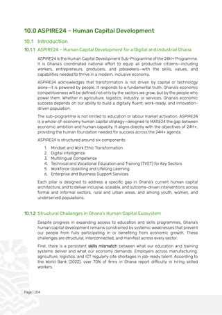 Page | 204
10.0 ASPIRE24 – Human Capital Development
10.1 Introduction
10.1.1 ASPIRE24 – Human Capital Development for a Digital and Industrial Ghana
ASPIRE24 is the Human Capital Development Sub-Programme of the 24H+ Programme.
It is Ghana’s coordinated national effort to equip all productive citizens—including
workers, entrepreneurs, producers, and jobseekers—with the skills, values, and
capabilities needed to thrive in a modern, inclusive economy.
ASPIRE24 acknowledges that transformation is not driven by capital or technology
alone—it is powered by people. It responds to a fundamental truth: Ghana's economic
competitiveness will be defined not only by the sectors we grow, but by the people who
power them. Whether in agriculture, logistics, industry, or services, Ghana’s economic
success depends on our ability to build a digitally fluent, work-ready, and innovation-
driven population.
The sub-programme is not limited to education or labour market activation. ASPIRE24
is a whole-of-economy human capital strategy—designed to MAKE24 the gap between
economic ambition and human capacity. It aligns directly with the objectives of 24H+,
providing the human foundation needed for success across the 24H+ agenda.
ASPIRE24 is structured around six components:
1. Mindset and Work Ethic Transformation
2. Digital Intelligence
3. Multilingual Competence
4. Technical and Vocational Education and Training (TVET) for Key Sectors
5. Workforce Upskilling and Lifelong Learning
6. Enterprise and Business Support Services
Each pillar is designed to address a specific gap in Ghana’s current human capital
architecture, and to deliver inclusive, scalable, and outcome-driven interventions across
formal and informal sectors, rural and urban areas, and among youth, women, and
underserved populations.
10.1.2 Structural Challenges in Ghana’s Human Capital Ecosystem
Despite progress in expanding access to education and skills programmes, Ghana’s
human capital development remains constrained by systemic weaknesses that prevent
our people from fully participating in or benefiting from economic growth. These
challenges are structural, interconnected, and manifest across every sector.
First, there is a persistent skills mismatch between what our education and training
systems deliver and what our economy demands. Employers across manufacturing,
agriculture, logistics, and ICT regularly cite shortages in job-ready talent. According to
the World Bank (2022), over 70% of firms in Ghana report difficulty in hiring skilled
workers.
 