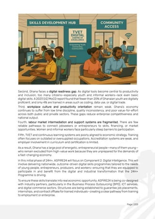 Page | 205
Second, Ghana faces a digital readiness gap. As digital tools become central to productivity
and inclusion, too many citizens—especially youth and informal workers—lack even basic
digital skills. A 2023 GIZ/MoCD report found that fewer than 20% of Ghanaian youth are digitally
proficient, and only 4% are trained in areas such as coding, data use, or digital trade.
Third, workplace culture and productivity orientation remain weak. Ghana’s economy
continues to suffer from low time discipline, quality inconsistency, and poor value-for-effort
across both public and private sectors. These gaps reduce enterprise competitiveness and
national output.
Fourth, labour market intermediation and support systems are fragmented. There are few
reliable pathways to connect jobseekers or entrepreneurs to skills, financing, or market
opportunities. Women and informal workers face particularly steep barriers to participation.
Fifth, TVET and continuous learning systems are poorly aligned to economic strategy. Training
often focuses on outdated or oversupplied occupations. Accreditation systems are weak, and
employer involvement in curriculum and certification is limited.
As a result, Ghana has a large pool of energetic, entrepreneurial people—many of them young—
who remain excluded from high-value work because they are unprepared for the demands of
a fast-changing economy.
In this initial phase of 24H+, ASPIRE24 will focus on Component 2: Digital Intelligence. This will
involve delivering nationwide, outcome-driven digital skills programmes tailored to the needs
of young people, entrepreneurs, producers, and workers—ensuring that they are equipped to
participate in and benefit from the digital and industrial transformation that the 24H+
Programme is driving.
To ensure these skills translate into real economic opportunity, ASPIRE24 is being co-designed
with industry partners, particularly in the Business Process Outsourcing (BPO), ICT services,
and digital commerce sectors. Structures are being established to guarantee job placements,
internships, and contract offtake for trained individuals—creating a clear pathway from training
to employment or enterprise.
 