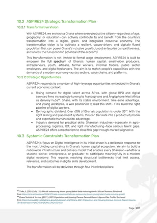 Page | 207
10.2 ASPIRE24 Strategic Transformation Plan
10.2.1 Transformative Vision
With ASPIRE24, we envision a Ghana where every productive citizen—regardless of age,
geography, or education—can actively contribute to and benefit from the country’s
transformation into a digital, green, and integrated industrial economy. The
transformative vision is to cultivate a resilient, values-driven, and digitally fluent
population that can power Ghana’s inclusive growth, boost enterprise competitiveness,
and unlock the full economic potential of the economy.
This transformation is not limited to formal wage employment. ASPIRE24 is built to
empower the full spectrum of Ghana’s human capital: smallholder producers,
entrepreneurs, youth, artisans, formal workers, informal traders, public sector
employees, and digital freelancers. The aim is to match people’s capabilities with the
demands of a modern economy—across sectors, value chains, and platforms.
10.2.2 Strategic Opportunities
ASPIRE24 responds to a number of high-leverage opportunities embedded in Ghana’s
current economic context:
• Rising demand for digital talent across Africa, with global BPO and digital
services firms increasingly turning to Francophone and Anglophone West Africa
as delivery hubs93
. Ghana, with its stable environment, time-zone advantage,
and young workforce, is well positioned to lead this shift—if we build the right
pipeline of digital workers.
• Demographic dividend: Over 60% of Ghana’s population is under 3594
. With the
right skilling and placement systems, this can translate into a productivity boom
and exportable human capital advantage.
• Industry demand for practical skills: Ghanaian industries—especially in agro-
processing, logistics, ICT, and light manufacturing—face serious talent gaps.
ASPIRE24 offers a mechanism to close this gap through market-aligned vo
10.3 Systemic Constraints Transformation Plan
ASPIRE24’s focus on Digital Intelligence in its initial phase is a deliberate response to
the most binding constraints in Ghana’s human capital ecosystem. We aim to build a
nationwide infrastructure and delivery model that enables every Ghanaian—whether a
student, worker, entrepreneur, or graduate—to participate meaningfully in a modern
digital economy. This requires resolving structural bottlenecks that limit access,
relevance, and outcomes in digital skills development.
The transformation will be delivered through four interlinked pillars:
93
Yieke, L. (2024, July 15). Africa’s outsourcing boom: young talent fuels industry growth. African Business. Retrieved
from https://african.business/2024/07/trade-investment/africas-outsourcing-boom-young-talent-fuels-industry-growth
94
Ghana Statistical Service. (2021). 2021 Population and Housing Census General Report: Age and Sex Profile. Retrieved
from https://census2021.statsghana.gov.gh/subreport.php?Ghana-2021-Population-and-Housing-Census-General-Report-Volume-
3B=&readreport=MjYzOTE0MjAuMzc2NQ%3D%3D
 