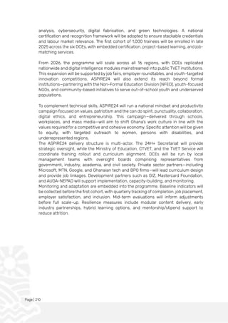 Page | 210
analysis, cybersecurity, digital fabrication, and green technologies. A national
certification and recognition framework will be adopted to ensure stackable credentials
and labour market relevance. The first cohort of 1,000 trainees will be enrolled in late
2025 across the six DCEs, with embedded certification, project-based learning, and job-
matching services.
From 2026, the programme will scale across all 16 regions, with DCEs replicated
nationwide and digital intelligence modules mainstreamed into public TVET institutions.
This expansion will be supported by job fairs, employer roundtables, and youth-targeted
innovation competitions. ASPIRE24 will also extend its reach beyond formal
institutions—partnering with the Non-Formal Education Division (NFED), youth-focused
NGOs, and community-based initiatives to serve out-of-school youth and underserved
populations.
To complement technical skills, ASPIRE24 will run a national mindset and productivity
campaign focused on values, patriotism and the can do spirit. punctuality, collaboration,
digital ethics, and entrepreneurship. This campaign—delivered through schools,
workplaces, and mass media—will aim to shift Ghana’s work culture in line with the
values required for a competitive and cohesive economy. Specific attention will be given
to equity, with targeted outreach to women, persons with disabilities, and
underrepresented regions.
The ASPIRE24 delivery structure is multi-actor. The 24H+ Secretariat will provide
strategic oversight, while the Ministry of Education, CTVET, and the TVET Service will
coordinate training rollout and curriculum alignment. DCEs will be run by local
management teams with oversight boards comprising representatives from
government, industry, academia, and civil society. Private sector partners—including
Microsoft, MTN, Google, and Ghanaian tech and BPO firms—will lead curriculum design
and provide job linkages. Development partners such as GIZ, Mastercard Foundation,
and AUDA-NEPAD will support implementation, capacity-building, and monitoring.
Monitoring and adaptation are embedded into the programme. Baseline indicators will
be collected before the first cohort, with quarterly tracking of completion, job placement,
employer satisfaction, and inclusion. Mid-term evaluations will inform adjustments
before full scale-up. Resilience measures include modular content delivery, early
industry partnerships, hybrid learning options, and mentorship/stipend support to
reduce attrition.
 