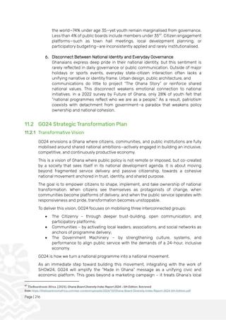 Page | 216
the world—74% under age 35—yet youth remain marginalised from governance.
Less than 4% of public boards include members under 3597
. Citizen engagement
platforms—such as town hall meetings, local development planning, or
participatory budgeting—are inconsistently applied and rarely institutionalised.
6. Disconnect Between National Identity and Everyday Governance
Ghanaians express deep pride in their national identity, but this sentiment is
rarely reflected in daily governance or public communication. Outside of major
holidays or sports events, everyday state-citizen interaction often lacks a
unifying narrative or identity frame. Urban design, public architecture, and
communications do little to project “The Ghana Story” or reinforce shared
national values. This disconnect weakens emotional connection to national
initiatives. In a 2022 survey by Future of Ghana, only 28% of youth felt that
“national programmes reflect who we are as a people.” As a result, patriotism
coexists with detachment from government—a paradox that weakens policy
ownership and national cohesion.
11.2 GO24 Strategic Transformation Plan
11.2.1 Transformative Vision
GO24 envisions a Ghana where citizens, communities, and public institutions are fully
mobilised around shared national ambitions—actively engaged in building an inclusive,
competitive, and continuously productive economy.
This is a vision of Ghana where public policy is not remote or imposed, but co-created
by a society that sees itself in its national development agenda. It is about moving
beyond fragmented service delivery and passive citizenship, towards a cohesive
national movement anchored in trust, identity, and shared purpose.
The goal is to empower citizens to shape, implement, and take ownership of national
transformation. When citizens see themselves as protagonists of change, when
communities become platforms of delivery, and when the public service operates with
responsiveness and pride, transformation becomes unstoppable.
To deliver this vision, GO24 focuses on mobilising three interconnected groups:
• The Citizenry – through deeper trust-building, open communication, and
participatory platforms;
• Communities – by activating local leaders, associations, and social networks as
anchors of programme delivery;
• The Government Machinery – by strengthening culture, systems, and
performance to align public service with the demands of a 24-hour, inclusive
economy.
GO24 is how we turn a national programme into a national movement.
As an immediate step toward building this movement, integrating with the work of
SHOW24, GO24 will amplify the “Made in Ghana” message as a unifying civic and
economic platform. This goes beyond a marketing campaign – it treats Ghana’s local
97
TheBoardroom Africa. (2024). Ghana Board Diversity Index Report 2024 – 5th Edition. Retrieved
from https://theboardroomafrica.com/wp-content/uploads/2024/10/Ghana-Board-Diversity-Index-Report-2024-5th-Edition.pdf
 