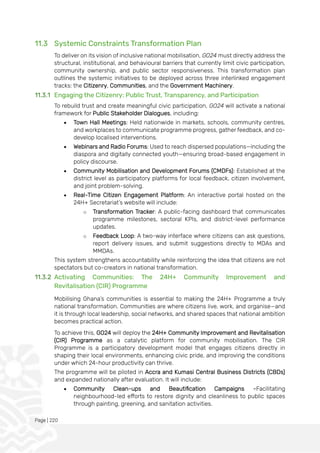 Page | 220
11.3 Systemic Constraints Transformation Plan
To deliver on its vision of inclusive national mobilisation, GO24 must directly address the
structural, institutional, and behavioural barriers that currently limit civic participation,
community ownership, and public sector responsiveness. This transformation plan
outlines the systemic initiatives to be deployed across three interlinked engagement
tracks: the Citizenry, Communities, and the Government Machinery.
11.3.1 Engaging the Citizenry: Public Trust, Transparency, and Participation
To rebuild trust and create meaningful civic participation, GO24 will activate a national
framework for Public Stakeholder Dialogues, including:
• Town Hall Meetings: Held nationwide in markets, schools, community centres,
and workplaces to communicate programme progress, gather feedback, and co-
develop localised interventions.
• Webinars and Radio Forums: Used to reach dispersed populations—including the
diaspora and digitally connected youth—ensuring broad-based engagement in
policy discourse.
• Community Mobilisation and Development Forums (CMDFs): Established at the
district level as participatory platforms for local feedback, citizen involvement,
and joint problem-solving.
• Real-Time Citizen Engagement Platform: An interactive portal hosted on the
24H+ Secretariat’s website will include:
o Transformation Tracker: A public-facing dashboard that communicates
programme milestones, sectoral KPIs, and district-level performance
updates.
o Feedback Loop: A two-way interface where citizens can ask questions,
report delivery issues, and submit suggestions directly to MDAs and
MMDAs.
This system strengthens accountability while reinforcing the idea that citizens are not
spectators but co-creators in national transformation.
11.3.2 Activating Communities: The 24H+ Community Improvement and
Revitalisation (CIR) Programme
Mobilising Ghana’s communities is essential to making the 24H+ Programme a truly
national transformation. Communities are where citizens live, work, and organise—and
it is through local leadership, social networks, and shared spaces that national ambition
becomes practical action.
To achieve this, GO24 will deploy the 24H+ Community Improvement and Revitalisation
(CIR) Programme as a catalytic platform for community mobilisation. The CIR
Programme is a participatory development model that engages citizens directly in
shaping their local environments, enhancing civic pride, and improving the conditions
under which 24-hour productivity can thrive.
The programme will be piloted in Accra and Kumasi Central Business Districts (CBDs)
and expanded nationally after evaluation. It will include:
• Community Clean-ups and Beautification Campaigns -Facilitating
neighbourhood-led efforts to restore dignity and cleanliness to public spaces
through painting, greening, and sanitation activities.
 