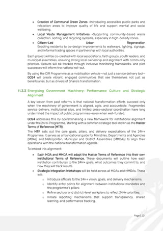 Page | 221
• Creation of Communal Green Zones -Introducing accessible public parks and
relaxation areas to improve quality of life and support mental and social
wellbeing.
• Local Waste Management Initiatives -Supporting community-based waste
collection, sorting, and recycling systems, especially in high-density zones.
• Citizen-Led Urban Regeneration
Enabling residents to co-design improvements to walkways, lighting, signage,
and informal trading spaces in partnership with local authorities.
Each project will be co-created with local associations, faith groups, youth leaders, and
municipal assemblies, ensuring strong local ownership and alignment with community
priorities. Results will be tracked through inclusive monitoring frameworks, and pilot
successes will inform the national roll-out.
By using the CIR Programme as a mobilisation vehicle—not just a service delivery tool—
GO24 will create vibrant, engaged communities that see themselves not just as
beneficiaries, but as drivers of Ghana’s transformation.
11.3.3 Energising Government Machinery: Performance Culture and Strategic
Alignment
A key lesson from past reforms is that national transformation efforts succeed only
when the machinery of government is aligned, agile, and accountable. Fragmented
service delivery, institutional silos, and limited cross-sectoral coordination have long
undermined the impact of public programmes—even when well-funded.
GO24 addresses this by operationalising a new framework for institutional alignment
under the 24H+ Programme, starting with a common strategic tool known as the Master
Terms of Reference (MTR).
The MTR sets out the core goals, pillars, and delivery expectations of the 24H+
Programme. It serves as a foundational guide for Ministries, Departments and Agencies
(MDAs) and Metropolitan, Municipal and District Assemblies (MMDAs) to align their
operations with the national transformation agenda.
To embed this alignment:
• Each MDA and MMDA will adapt the Master Terms of Reference into their own
institutional Terms of Reference. These documents will outline how each
institution contributes to the 24H+ goals, what outcomes they commit to, and
how they will track results.
• Strategic Integration Workshops will be held across all MDAs and MMDAs. These
will:
o Introduce officials to the 24H+ vision, goals, and delivery mechanisms;
o Identify entry points for alignment between institutional mandates and
the programme’s pillars;
o Refine sectoral and district-level workplans to reflect 24H+ priorities;
o Initiate reporting mechanisms that support transparency, shared
learning, and performance tracking.
 
