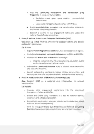 Page | 223
• Pilot the Community Improvement and Revitalisation (CIR)
Programme in Accra and Kumasi CBDs:
o Sanitation drives, green space creation, community-led
beautification;
o Local waste management partnerships with MMDAs.
• Enable youth-led citizen journalism, local transformation scorecards,
and cultural storytelling platforms.
• Establish a baseline for civic engagement metrics and update the
national Results Tracker accordingly.
3. Phase 3: National Scale-Up and Embedded Participation (2027)
Goal: Scale up tested initiatives, embed civic feedback systems, and deepen
participatory governance.
Key Actions:
• Expand the CIR Programme to additional urban centres across all regions.
• Institutionalise quarterly community dialogues led by RCCs and MMDAs.
• Localise the “What Is Your Ghana Story?” campaign:
o Integrate cultural identity into urban planning, education, public
service campaigns, and national events.
• Activate the Community Activation Fund to support place-based civic
and economic initiatives.
• Launch collaborative dashboards linking MMDAs, communities, and
central government for programme delivery and performance reporting.
4. Phase 4: Institutionalisation and National Culture Shift (2028)
Goal: Establish GO24 as a sustained civic infrastructure for national
transformation.
Key Actions:
• Integrate civic engagement mechanisms into the operational
frameworks of MDAs and MMDAs.
• Finalise the Ghana Story Framework as a tool for national identity,
diplomacy, and soft power projection.
• Embed 24H+ participation principles into civil service induction, school
curricula, and municipal planning.
• Host the inaugural Ghana Civic Innovation and National Storytelling
Summit, showcasing impact, creativity, and governance innovations.
 