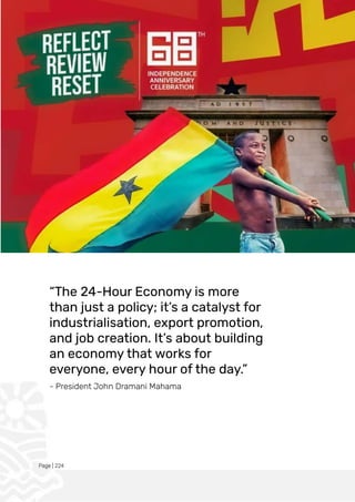 Page | 224
“The 24-Hour Economy is more
than just a policy; it’s a catalyst for
industrialisation, export promotion,
and job creation. It’s about building
an economy that works for
everyone, every hour of the day.”
- President John Dramani Mahama
 