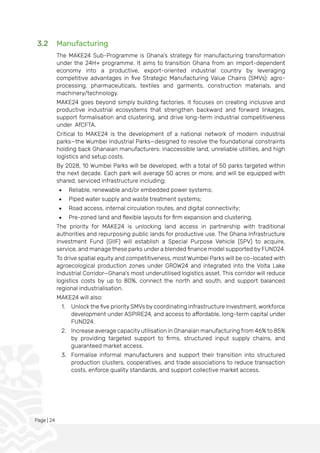 Page | 24
3.2 Manufacturing
The MAKE24 Sub-Programme is Ghana’s strategy for manufacturing transformation
under the 24H+ programme. It aims to transition Ghana from an import-dependent
economy into a productive, export-oriented industrial country by leveraging
competitive advantages in five Strategic Manufacturing Value Chains (SMVs): agro-
processing, pharmaceuticals, textiles and garments, construction materials, and
machinery/technology.
MAKE24 goes beyond simply building factories. It focuses on creating inclusive and
productive industrial ecosystems that strengthen backward and forward linkages,
support formalisation and clustering, and drive long-term industrial competitiveness
under AfCFTA.
Critical to MAKE24 is the development of a national network of modern industrial
parks—the Wumbei Industrial Parks—designed to resolve the foundational constraints
holding back Ghanaian manufacturers: inaccessible land, unreliable utilities, and high
logistics and setup costs.
By 2028, 10 Wumbei Parks will be developed, with a total of 50 parks targeted within
the next decade. Each park will average 50 acres or more, and will be equipped with
shared, serviced infrastructure including:
• Reliable, renewable and/or embedded power systems;
• Piped water supply and waste treatment systems;
• Road access, internal circulation routes, and digital connectivity;
• Pre-zoned land and flexible layouts for firm expansion and clustering.
The priority for MAKE24 is unlocking land access in partnership with traditional
authorities and repurposing public lands for productive use. The Ghana Infrastructure
Investment Fund (GIIF) will establish a Special Purpose Vehicle (SPV) to acquire,
service, and manage these parks under a blended finance model supported by FUND24.
To drive spatial equity and competitiveness, most Wumbei Parks will be co-located with
agroecological production zones under GROW24 and integrated into the Volta Lake
Industrial Corridor—Ghana’s most underutilised logistics asset. This corridor will reduce
logistics costs by up to 80%, connect the north and south, and support balanced
regional industrialisation.
MAKE24 will also:
1. Unlock the five priority SMVs by coordinating infrastructure investment, workforce
development under ASPIRE24, and access to affordable, long-term capital under
FUND24.
2. Increase average capacity utilisation in Ghanaian manufacturing from 46% to 85%
by providing targeted support to firms, structured input supply chains, and
guaranteed market access.
3. Formalise informal manufacturers and support their transition into structured
production clusters, cooperatives, and trade associations to reduce transaction
costs, enforce quality standards, and support collective market access.
 