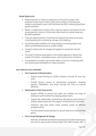 Page | 255
Market Opportunity
• Maize production in Ghana is expected to continue to increase, with
projections reaching 3.3 million metric tons by 2026. The Ghana grain
market is estimated to reach USD 4.40 billion by 2030, indicating significant
growth potential.
• Maize is a staple food in Ghana, with a high per capita consumption and the
growing poultry industry in Ghana also relies heavily on yellow maize as a
key feed ingredient.
• There are opportunities for investment throughout the maize value chain,
including production, processing, storage, and marketing.
• The GCX provides a platform for maize trading, connecting buyers and
sellers and facilitating access to a wider market.
• Investors need to plan for storage and logistics to avoid post-harvest
losses.
• The extent of farmer participation in the market depends on factors like
market information, marketable surplus, and socioeconomic conditions.
• The availability of quality hybrid maize seed is crucial for increasing yields
and improving the profitability of maize cultivation.
Key Initiatives to be undertaken
• Farm Expansion & Mechanization
o Expand maize farming by 62,500 hectares annually for over four
years.
o Provide farmers access to mechanized equipment, including
planters, GROW24ers, and dryers through the FSCs to improve
efficiency.
• Seed Quality & Yield Improvement
o Support PPRSD to ensure that seeds are certified and ready at
distribution points before the cropping season starts.
o Support key stakeholders representing international seed brands to
produce seeds locally with the support of CSIR and the universities.
o Introduce high-yield hybrid maize varieties suited for different
ecological zones.
o Promote yellow maize production to reduce reliance on imported feed
grains.
• Post-harvest Management & Storage
o Optimise, rehabilitate and where necessary build modern warehouses
and silos to reduce post-harvest losses from 30% to below 10%. A
 