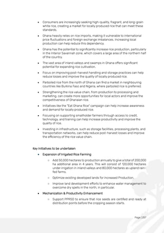 Page | 257
• Consumers are increasingly seeking high-quality, fragrant, and long-grain
white rice, creating a market for locally produced rice that can meet these
standards.
• Ghana heavily relies on rice imports, making it vulnerable to international
price fluctuations and foreign exchange imbalances. Increasing local
production can help reduce this dependency.
• Ghana has the potential to significantly increase rice production, particularly
in the Interior Savannah zone, which covers a large area of the northern half
of the country.
• The vast area of inland valleys and swamps in Ghana offers significant
potential for expanding rice cultivation.
• Focus on improving post-harvest handling and storage practices can help
reduce losses and improve the quality of locally produced rice.
• Parboiled rice from the north of Ghana can find a market in neighbouring
countries like Burkina Faso and Nigeria, where parboiled rice is preferred.
• Strengthening the rice value chain, from production to processing and
marketing, can create more opportunities for local actors and improve the
competitiveness of Ghanaian rice.
• Initiatives like the "Eat Ghana Rice" campaign can help increase awareness
and demand for locally produced rice.
• Focusing on supporting smallholder farmers through access to credit,
technology, and training can help increase productivity and improve the
quality of rice.
• Investing in infrastructure, such as storage facilities, processing plants, and
transportation networks, can help reduce post-harvest losses and improve
the efficiency of the rice value chain.
Key Initiatives to be undertaken
• Expansion of Irrigated Rice Farming
○ Add 50,000 hectares to production annually to give a total of 200,000
ha additional area in 4 years. This will consist of 120,000 hectares
under irrigation in inland valleys and 80,000 hectares as upland rain-
fed farms.
○ Optimize existing developed lands for increased Production.
○ Improve land development efforts to enhance water management to
overcome dry spells in the north, in particular.
• Mechanization & Productivity Enhancement
○ Support PPRSD to ensure that rice seeds are certified and ready at
distribution points before the cropping season starts.
 