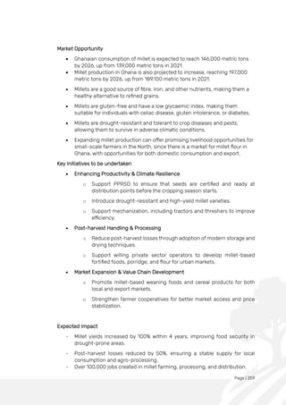 Page | 259
Market Opportunity
• Ghanaian consumption of millet is expected to reach 146,000 metric tons
by 2026, up from 139,000 metric tons in 2021.
• Millet production in Ghana is also projected to increase, reaching 197,000
metric tons by 2026, up from 189,100 metric tons in 2021.
• Millets are a good source of fibre, iron, and other nutrients, making them a
healthy alternative to refined grains.
• Millets are gluten-free and have a low glycaemic index, making them
suitable for individuals with celiac disease, gluten intolerance, or diabetes.
• Millets are drought-resistant and tolerant to crop diseases and pests,
allowing them to survive in adverse climatic conditions.
• Expanding millet production can offer promising livelihood opportunities for
small-scale farmers in the North, since there is a market for millet flour in
Ghana, with opportunities for both domestic consumption and export.
Key Initiatives to be undertaken
• Enhancing Productivity & Climate Resilience
o Support PPRSD to ensure that seeds are certified and ready at
distribution points before the cropping season starts.
o Introduce drought-resistant and high-yield millet varieties.
o Support mechanization, including tractors and threshers to improve
efficiency.
• Post-harvest Handling & Processing
o Reduce post-harvest losses through adoption of modern storage and
drying techniques.
o Support willing private sector operators to develop millet-based
fortified foods, porridge, and flour for urban markets.
• Market Expansion & Value Chain Development
o Promote millet-based weaning foods and cereal products for both
local and export markets.
o Strengthen farmer cooperatives for better market access and price
stabilization.
Expected Impact
- Millet yields increased by 100% within 4 years, improving food security in
drought-prone areas.
- Post-harvest losses reduced by 50%, ensuring a stable supply for local
consumption and agro-processing.
- Over 100,000 jobs created in millet farming, processing, and distribution.
 