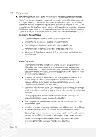 Page | 260
7.2 Vegetables
1. Tomato Value Chain: Year-Round Production for Processing and Fresh Markets
Ghana's tomato sector presents a critical opportunity to transform from seasonal
shortages and import dependence to consistent year-round production serving
both fresh markets and processing industries. With annual imports of 780,000 MT
primarily from Burkina Faso, proven success with greenhouse production achieving
8-10 times higher yields, and strong market demand, the sector offers immediate
potential for import substitution, value addition, and climate-resilient production.
Geographic Zones of Focus
i. Upper East Region: Rehabilitation of processing facilities
ii. Greater Accra: Greenhouse clusters for urban markets
iii. Central Region: Irrigation schemes with fresh market focus
iv. Ashanti Region: Integrated production and processing hubs
v. All regions: A Greenhouse for each SHS as part of their Institutional farm
infrastructure.
Market Opportunity
• The market demand for tomatoes in Ghana annually is approximately
800,000 metric tonnes, while Ghana produces tomato fruits between
300,000 to 400,000 metric tonnes annually. This creates a significant gap
between demand and supply, presenting opportunities for increased local
production and processing.
• The potential for higher yields exists, with average yields currently at 8.3
metric tons per hectare, while the potential is 20 metric tons per
hectare. Utilizing better quality seeds, adapted to local seasons and
climates, can significantly improve yields.
• Significant post-harvest losses (20-60%) occur due to inadequate storage
and transportation, creating a need for improved infrastructure and storage
solutions.
• Developing irrigation systems can help overcome the challenges of
seasonal rainfall and ensure consistent production.
• Effective pest and disease control measures are crucial to protect crops
and maintain yields.
• Investing in tomato processing plants can help address post-harvest losses
and create value-added products, such as tomato paste and sauces.
• Developing a market for dried tomatoes could also be a viable option, as it
extends the shelf life of the product and creates a new market segment.
• Ghana can leverage its location to become a regional hub for tomato
processing and trade, supplying neighbouring countries.
 