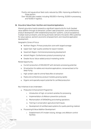 Page | 266
Poultry and aquaculture feed costs reduced by 20%, improving profitability in
these sectors.
Over 135,000 jobs created, including 100,000 in farming, 25,000 in processing,
and 10,000 in logistics.
2. Groundnut Value Chain: Nutrition and Industrial Applications
Ghana's groundnut sector presents a significant opportunity for multi-faceted
value addition through oil extraction, protein cake production, and confectionery
product development. With established production systems, cultural acceptance,
multiple revenue streams, and strong domestic demand, the sector offers potential
for value capture, women's economic empowerment, and industrial application
development.
Geographic Zones of Focus
● Northern Region: Primary production zone with largest acreage
● Upper East: High-quality varieties for export markets
● Savannah Region: Commercial processing development
● Ashanti Region: Confectionery product processing hub
● Greater Accra: Value-added product marketing centre
Market Opportunity:
a. Current production of 590,000 MT with domestic processing potential
b. Oil extraction for edible and industrial applications, renowned best oil for
deep frying.
c. High-protein cake for animal feed after oil extraction
d. Paste and confectionery product markets growing rapidly
e. Organic and specialty export potential for certified production
Key Initiatives to be Undertaken:
a. Production Enhancement Programme
i. Introduction of high-oil content varieties for processing
ii. Implementation of aflatoxin prevention protocols
iii. Mechanization of GROW24ing and shelling operations
iv. Training in conservation agriculture techniques
v. Development of certified seed systems for quality planting material
b. Processing & Value Addition Development
i. Establishment of 5 modern drying, storage, and aflatoxin control
facilities
 
