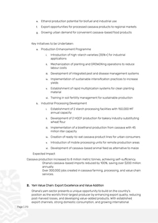 Page | 270
e. Ethanol production potential for biofuel and industrial use
f. Export opportunities for processed cassava products to regional markets
g. Growing urban demand for convenient cassava-based food products
Key Initiatives to be Undertaken:
a. Production Enhancement Programme
i. Introduction of high-starch varieties (35%+) for industrial
applications
ii. Mechanization of planting and GROW24ing operations to reduce
labour costs
iii. Development of integrated pest and disease management systems
iv. Implementation of sustainable intensification practices to increase
yields
v. Establishment of rapid multiplication systems for clean planting
material
vi. Training in soil fertility management for sustainable production
b. Industrial Processing Development
i. Establishment of 2 starch processing facilities with 150,000 MT
annual capacity
ii. Development of 2 HQCF production for bakery industry substituting
wheat flour
iii. Implementation of a bioethanol production from cassava with 45
million liter capacity
iv. Creation of ready-to-eat cassava product lines for urban consumers
v. Introduction of mobile processing units for remote production areas
vi. Development of cassava-based animal feed as alternative to maize
Expected Impact
Cassava production increased to 8 million metric tonnes, achieving self-sufficiency.
Ghana’s cassava-based imports reduced by 100%, saving over $200 million
annually.
Over 300,000 jobs created in cassava farming, processing, and value chain
services.
2. Yam Value Chain: Export Excellence and Value Addition
Ghana's yam sector presents a unique opportunity to build on the country's
position as the world's third-largest producer by enhancing export quality, reducing
post-harvest losses, and developing value-added products. With established
export channels, strong domestic consumption, and growing international
 
