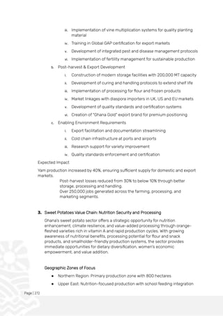 Page | 272
iii. Implementation of vine multiplication systems for quality planting
material
iv. Training in Global GAP certification for export markets
v. Development of integrated pest and disease management protocols
vi. Implementation of fertility management for sustainable production
b. Post-harvest & Export Development
i. Construction of modern storage facilities with 200,000 MT capacity
ii. Development of curing and handling protocols to extend shelf life
iii. Implementation of processing for flour and frozen products
iv. Market linkages with diaspora importers in UK, US and EU markets
v. Development of quality standards and certification systems
vi. Creation of "Ghana Gold" export brand for premium positioning
c. Enabling Environment Requirements
i. Export facilitation and documentation streamlining
ii. Cold chain infrastructure at ports and airports
iii. Research support for variety improvement
iv. Quality standards enforcement and certification
Expected Impact
Yam production increased by 40%, ensuring sufficient supply for domestic and export
markets.
Post-harvest losses reduced from 30% to below 10% through better
storage, processing and handling.
Over 250,000 jobs generated across the farming, processing, and
marketing segments.
3. Sweet Potatoes Value Chain: Nutrition Security and Processing
Ghana's sweet potato sector offers a strategic opportunity for nutrition
enhancement, climate resilience, and value-added processing through orange-
fleshed varieties rich in vitamin A and rapid production cycles. With growing
awareness of nutritional benefits, processing potential for flour and snack
products, and smallholder-friendly production systems, the sector provides
immediate opportunities for dietary diversification, women's economic
empowerment, and value addition.
Geographic Zones of Focus
● Northern Region: Primary production zone with 800 hectares
● Upper East: Nutrition-focused production with school feeding integration
 
