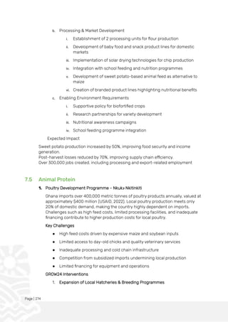 Page | 274
b. Processing & Market Development
i. Establishment of 2 processing units for flour production
ii. Development of baby food and snack product lines for domestic
markets
iii. Implementation of solar drying technologies for chip production
iv. Integration with school feeding and nutrition programmes
v. Development of sweet potato-based animal feed as alternative to
maize
vi. Creation of branded product lines highlighting nutritional benefits
c. Enabling Environment Requirements
i. Supportive policy for biofortified crops
ii. Research partnerships for variety development
iii. Nutritional awareness campaigns
iv. School feeding programme integration
Expected Impact
Sweet potato production increased by 50%, improving food security and income
generation.
Post-harvest losses reduced by 70%, improving supply chain efficiency.
Over 300,000 jobs created, including processing and export-related employment
7.5 Animal Protein
1. Poultry Development Programme - Nkukɔ Nkitinkiti
Ghana imports over 400,000 metric tonnes of poultry products annually, valued at
approximately $400 million (USAID, 2022). Local poultry production meets only
20% of domestic demand, making the country highly dependent on imports.
Challenges such as high feed costs, limited processing facilities, and inadequate
financing contribute to higher production costs for local poultry.
Key Challenges
● High feed costs driven by expensive maize and soybean inputs
● Limited access to day-old chicks and quality veterinary services
● Inadequate processing and cold chain infrastructure
● Competition from subsidized imports undermining local production
● Limited financing for equipment and operations
GROW24 Interventions
1. Expansion of Local Hatcheries & Breeding Programmes
 