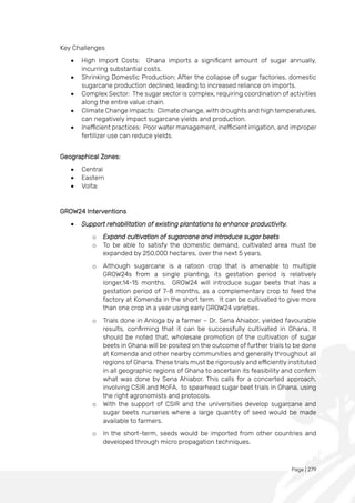 Page | 279
Key Challenges
• High Import Costs: Ghana imports a significant amount of sugar annually,
incurring substantial costs.
• Shrinking Domestic Production: After the collapse of sugar factories, domestic
sugarcane production declined, leading to increased reliance on imports.
• Complex Sector: The sugar sector is complex, requiring coordination of activities
along the entire value chain.
• Climate Change Impacts: Climate change, with droughts and high temperatures,
can negatively impact sugarcane yields and production.
• Inefficient practices: Poor water management, inefficient irrigation, and improper
fertilizer use can reduce yields.
Geographical Zones:
• Central
• Eastern
• Volta:
GROW24 Interventions
• Support rehabilitation of existing plantations to enhance productivity.
o Expand cultivation of sugarcane and introduce sugar beets
o To be able to satisfy the domestic demand, cultivated area must be
expanded by 250,000 hectares, over the next 5 years.
o Although sugarcane is a ratoon crop that is amenable to multiple
GROW24s from a single planting, its gestation period is relatively
longer,14-15 months. GROW24 will introduce sugar beets that has a
gestation period of 7-8 months, as a complementary crop to feed the
factory at Komenda in the short term. It can be cultivated to give more
than one crop in a year using early GROW24 varieties.
o Trials done in Anloga by a farmer – Dr. Sena Ahiabor, yielded favourable
results, confirming that it can be successfully cultivated in Ghana. It
should be noted that, wholesale promotion of the cultivation of sugar
beets in Ghana will be posited on the outcome of further trials to be done
at Komenda and other nearby communities and generally throughout all
regions of Ghana. These trials must be rigorously and efficiently instituted
in all geographic regions of Ghana to ascertain its feasibility and confirm
what was done by Sena Ahiabor. This calls for a concerted approach,
involving CSIR and MoFA, to spearhead sugar beet trials in Ghana, using
the right agronomists and protocols.
o With the support of CSIR and the universities develop sugarcane and
sugar beets nurseries where a large quantity of seed would be made
available to farmers.
o In the short-term, seeds would be imported from other countries and
developed through micro propagation techniques.
 