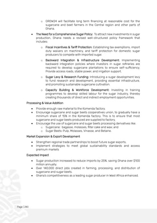 Page | 280
o GROW24 will facilitate long term financing at reasonable cost for the
sugarcane and beet farmers in the Central region and other parts of
Ghana.
• The Need for a Comprehensive Sugar Policy: To attract new investments in sugar
production, Ghana needs a revised well-structured policy framework that
includes:
o Fiscal Incentives & Tariff Protection: Establishing tax exemptions, import
duty waivers on machinery, and tariff protection for domestic sugar
producers to compete with imported sugar.
o Backward Integration & Infrastructure Development: Implementing
backward integration policies where investors in sugar refineries are
required to develop sugarcane plantations to ensure self-sufficiency.
Provide access roads, stable power, and irrigation support.
o Sugar Levy & Research Funding: Introducing a sugar development levy
to fund research and development, providing essential infrastructure,
and promoting sustainable sugarcane cultivation.
o Capacity Building & Workforce Development: Investing in training
programmes to develop skilled labour for the sugar industry, thereby
creating thousands of direct and indirect employment opportunities.
Processing & Value Addition
• Provide enough raw material to the Komenda factory.
• Encourage sugarcane and sugar beets cooperatives union, to gradually have a
minimum share of 15% in the Komenda factory. This is to ensure that most
sugarcane and sugar beets produced are supplied to factory,
• Encourage the use of sugarcane and sugar beets processing derivatives like:
o Sugarcane: bagasse, molasses, filter cake and wax; and
o Sugar Beets: Pulp, Molasses, Vinasse, and Betaine.
Market Expansion & Export Development
• Strengthen regional trade partnerships to boost future sugar exports.
• Implement strategies to meet global sustainability standards and access
premium markets
Expected Impact
• Sugar production increased to reduce imports by 25%, saving Ghana over $100
million annually.
• Over 140,000 direct jobs created in farming, processing, and distribution of
sugarcane and sugar beets.
• Ghana’s competitiveness as a leading sugar producer in West Africa enhanced.
 