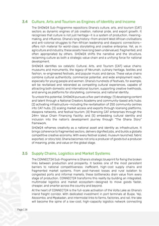 Page | 28
3.4 Culture, Arts and Tourism as Engines of Identity and Income
The SHOW24 Sub-Programme repositions Ghana’s culture, arts, and tourism (CAT)
sectors as dynamic engines of job creation, national pride, and export growth. It
recognises that culture is not just heritage—it is a system of production, meaning-
making, and influence. Ghana’s long history—from ancient West African civilisations
and anti-colonial struggles to Pan-African leadership and diasporic connections—
offers rich material for world-class storytelling and creative enterprise. Yet, as in
agriculture and industry, these assets have long been undervalued, fragmented, and
often appropriated by others. SHOW24 shifts the narrative and the structure,
reclaiming culture as both a strategic value chain and a unifying force for national
development.
SHOW24 identifies six catalytic Cultural, Arts, and Tourism (CAT) value chains:
museums and monuments, the legacy of Nkrumah, culinary heritage, textiles and
fashion, re-engineered festivals, and popular music and dance. These value chains
combine cultural authenticity, commercial potential, and wide employment reach,
especially for young people and women. Ghana’s hundreds of festivals, for example,
will be revitalised and rebranded as compelling cultural experiences, capable of
attracting both domestic and international tourism, supporting creative livelihoods,
and serving as platforms for storytelling, commerce, and national identity.
To unlock this potential, SHOW24 pursues a five-part strategy: (1) developing content
and talent through a National Creators Academy and community-based arts hubs;
(2) activating infrastructure—including the revitalisation of 250 community centres
into CAT hubs; (3) scaling market access and exports through licensing platforms,
diaspora networks, and festival tourism; (4) financing CAT enterprises through the
24H+ Value Chain Financing Facility; and (5) embedding cultural identity and
inclusion into the nation’s development journey through “The Ghana Story”
framework.
SHOW24 reframes creativity as a national asset and identity as infrastructure. It
brings coherence to fragmented sectors, delivers dignified jobs, and builds a globally
competitive creative economy. With every festival scaled, museum launched, fabric
exported, or story told, Ghana becomes not only a producer of goods but a producer
of meaning, pride, and value on the global stage.
3.5 Supply Chains, Logistics and Market Systems
The CONNECT24 Sub-Programme is Ghana’s strategic blueprint for fixing the broken
links between production and prosperity. It tackles one of the most persistent
barriers to national competitiveness: inefficient, high-cost supply chains and
fragmented market systems. From post-harvest losses and rural isolation to
congested ports and informal markets, these bottlenecks drain value from every
stage of production. CONNECT24 transforms this reality by building an integrated,
multimodal logistics and market ecosystem—designed to move goods faster,
cheaper, and smarter across the country and beyond.
At the heart of CONNECT24 is the full-scale activation of the Volta Lake as Ghana’s
inland freight corridor. With dedicated investment in port terminals at Buipe, Yeji,
Akosombo, and Mpakadan, and intermodal links to farms, factories, and rail, the lake
will become the spine of a low-cost, high-capacity logistics network connecting
 