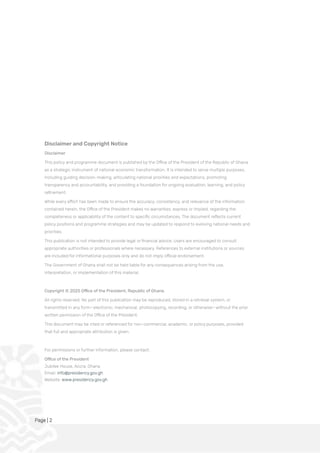 Page | 2
Disclaimer and Copyright Notice
Disclaimer
This policy and programme document is published by the Office of the President of the Republic of Ghana
as a strategic instrument of national economic transformation. It is intended to serve multiple purposes,
including guiding decision-making, articulating national priorities and expectations, promoting
transparency and accountability, and providing a foundation for ongoing evaluation, learning, and policy
refinement.
While every effort has been made to ensure the accuracy, consistency, and relevance of the information
contained herein, the Office of the President makes no warranties, express or implied, regarding the
completeness or applicability of the content to specific circumstances. The document reflects current
policy positions and programme strategies and may be updated to respond to evolving national needs and
priorities.
This publication is not intended to provide legal or financial advice. Users are encouraged to consult
appropriate authorities or professionals where necessary. References to external institutions or sources
are included for informational purposes only and do not imply official endorsement.
The Government of Ghana shall not be held liable for any consequences arising from the use,
interpretation, or implementation of this material.
Copyright © 2025 Office of the President, Republic of Ghana
All rights reserved. No part of this publication may be reproduced, stored in a retrieval system, or
transmitted in any form—electronic, mechanical, photocopying, recording, or otherwise—without the prior
written permission of the Office of the President.
This document may be cited or referenced for non-commercial, academic, or policy purposes, provided
that full and appropriate attribution is given.
For permissions or further information, please contact:
Office of the President
Jubilee House, Accra, Ghana
Email: info@presidency.gov.gh
Website: www.presidency.gov.gh
 