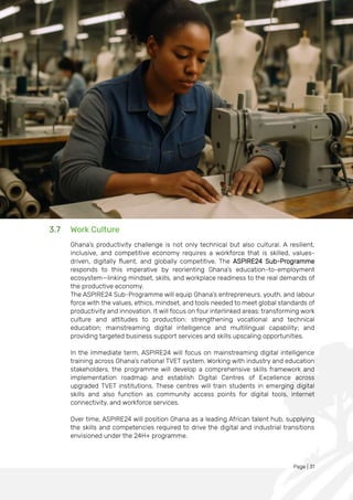 Page | 31
3.7 Work Culture
Ghana’s productivity challenge is not only technical but also cultural. A resilient,
inclusive, and competitive economy requires a workforce that is skilled, values-
driven, digitally fluent, and globally competitive. The ASPIRE24 Sub-Programme
responds to this imperative by reorienting Ghana’s education-to-employment
ecosystem—linking mindset, skills, and workplace readiness to the real demands of
the productive economy.
The ASPIRE24 Sub-Programme will equip Ghana’s entrepreneurs, youth, and labour
force with the values, ethics, mindset, and tools needed to meet global standards of
productivity and innovation. It will focus on four interlinked areas: transforming work
culture and attitudes to production; strengthening vocational and technical
education; mainstreaming digital intelligence and multilingual capability; and
providing targeted business support services and skills upscaling opportunities.
In the immediate term, ASPIRE24 will focus on mainstreaming digital intelligence
training across Ghana’s national TVET system. Working with industry and education
stakeholders, the programme will develop a comprehensive skills framework and
implementation roadmap and establish Digital Centres of Excellence across
upgraded TVET institutions. These centres will train students in emerging digital
skills and also function as community access points for digital tools, internet
connectivity, and workforce services.
Over time, ASPIRE24 will position Ghana as a leading African talent hub, supplying
the skills and competencies required to drive the digital and industrial transitions
envisioned under the 24H+ programme.
 