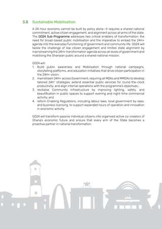 Page | 32
3.8 Sustainable Mobilisation
A 24-hour economy cannot be built by policy alone—it requires a shared national
commitment, active citizen engagement, and alignment across all arms of the state.
The GO24 Sub-Programme addresses two critical enablers of transformation: the
need for broad-based public mobilisation and the imperative to embed the 24H+
agenda into the everyday functioning of government and community life. GO24 will
tackle the challenge of low citizen engagement and limited state alignment by
mainstreaming the 24H+ transformation agenda across all levels of government and
mobilising the Ghanaian public around a shared national mission.
GO24 will:
1. Build public awareness and Mobilisation through national campaigns,
storytelling platforms, and education initiatives that drive citizen participation in
the 24H+ vision;
2. mainstream 24H+ across Government, requiring all MDAs and MMDAs to develop
tailored 24H+
strategies, extend essential public services for round-the-clock
productivity, and align internal operations with the programme’s objectives.;
3. revitalise Community Infrastructure by improving lighting, safety, and
beautification in public spaces to support evening and night-time commercial
activity; and
4. reform Enabling Regulations, including labour laws, local government by-laws,
and business licensing, to support expanded hours of operation and innovation
in economic activity.
GO24 will transform passive individual citizens into organised active co-creators of
Ghana’s economic future and ensure that every arm of the State becomes a
proactive partner in national transformation.
 