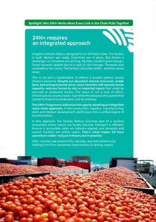 Page | 36
Spotlight: Why 24H+ Works When Every Link in the Chain Pulls Together
24H+ requires an integrated approach
Imagine a tomato factory designed to run 24 hours a day. The factory is built.
Workers are ready. Incentives are in place. But there’s a challenge—no tomatoes are
arriving. Farmers couldn’t grow enough. Some harvests spoiled due to a lack of cold
storage. Transport was unreliable or too costly. The factory runs a few shifts… and
then slows down.
This is not just a hypothetical. It reflects a broader pattern across Ghana’s economy.
Despite our abundant natural resources, arable land, and entrepreneurial drive,
many factories still operate below capacity—and are forced to rely on imported
inputs that could be sourced or produced locally. The issue is not a lack of effort,
infrastructure, or policy tools—but rather the absence of a system that connects
them in a coordinated, end-to-end way
The 24H+ Programme addresses this gap by adopting an integrated value chain
approach. It links production, logistics, manufacturing, skills and mindset
development, and finance into a unified engine of transformation.
In this approach, the tomato factory becomes part of a resilient ecosystem where
inputs are locally secured, transport is efficient, finance is accessible, skills are
industry-aligned, and domestic and export markets are within reach. That’s what
makes 24-hour operations viable—not just in theory, but in practice.
24H+ unlocks real productivity, real jobs, and real resilience by shifting from from piecemeal
interventions to lasting impact.
 