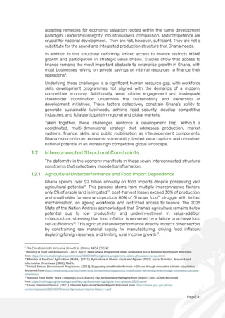 Page | 41
adopting remedies for economic salvation rooted within the same development
paradigm. Leadership integrity, industriousness, compassion, and competence are
crucial for national development. They are not, however, sufficient. They are not a
substitute for the sound and integrated production structure that Ghana needs.
In addition to this structural deformity, limited access to finance restricts MSME
growth and participation in strategic value chains. Studies show that access to
finance remains the most important obstacle to enterprise growth in Ghana, with
most businesses relying on private savings or internal resources to finance their
operations8
.
Underlying these challenges is a significant human resource gap, with workforce
skills development programmes not aligned with the demands of a modern,
competitive economy. Additionally, weak citizen engagement and inadequate
stakeholder coordination undermine the sustainability and ownership of
development initiatives. These factors collectively constrain Ghana's ability to
generate sustainable livelihoods, achieve food security, develop competitive
industries, and fully participate in regional and global markets.
Taken together, these challenges reinforce a development trap. Without a
coordinated, multi-dimensional strategy that addresses production, market
systems, finance, skills, and public mobilisation as interdependent components,
Ghana risks continued economic vulnerability, limited value capture, and unrealised
national potential in an increasingly competitive global landscape.
1.2 Interconnected Structural Constraints
The deformity in the economy manifests in these seven interconnected structural
constraints that collectively impede transformation.
1.2.1 Agricultural Underperformance and Food Import Dependence
Ghana spends over $2 billion annually on food imports despite possessing vast
agricultural potential9
. This paradox stems from multiple interconnected factors:
only 5% of arable land is irrigated10
, post-harvest losses exceed 30% of production,
and smallholder farmers who produce 80% of Ghana's food11
struggle with limited
mechanisation, an ageing workforce, and restricted access to finance. The 2025
State of the Nation Address acknowledged that Ghana’s agriculture remains below
potential due to low productivity and underinvestment in value-addition
infrastructure, stressing that food inflation is worsened by a failure to achieve food
self-sufficiency12
. This agricultural underperformance directly impacts other sectors
by constraining raw material supply for manufacturing, driving food inflation,
depleting foreign reserves, and limiting rural income growth13
.
8
The Constraints to Inclusive Growth in Ghana, MiDA (2024)
9
Ministry of Food and Agriculture. (2025, April). Feed Ghana Programme rallies Ghanaians to cut $2billion food import. Retrieved
from https://www.modernghana.com/news/1390729/feed-ghana-programme-rallies-ghanaians-to-cut.html
10
Ministry of Food and Agriculture (MoFA). (2021). Agriculture in Ghana: Facts and Figures (2021). Accra: Statistics, Research and
Information Directorate (SRID), MoFA.
11
United Nations Environment Programme. (2021). Supporting smallholder farmers in Ghana through innovative climate adaptation.
Retrieved from https://www.unep.org/ndc/news-and-stories/story/supporting-smallholder-farmers-ghana-through-innovative-climate-
adaptation
12
National Food Buffer Stock Company. (2025, March). Key Agribusiness Highlights from Ghana's 2025 SONA. Retrieved
from https://nafco.gov.gh/uncategorized/key-agribusiness-highlights-from-ghanas-2025-sona/
13
Ghana Statistical Service. (2021). Ghana's Agriculture Sector Report. Retrieved from https://www.gipc.gov.gh/wp-
content/uploads/2023/03/Ghanas-Agriculture-Sector-Report-1.pdf
 