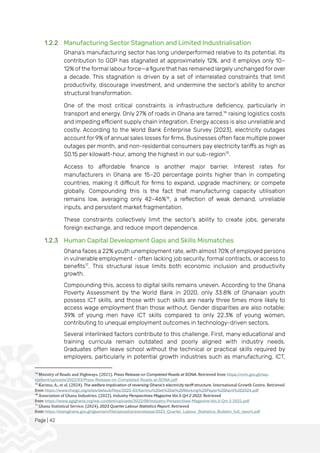 Page | 42
1.2.2 Manufacturing Sector Stagnation and Limited Industrialisation
Ghana’s manufacturing sector has long underperformed relative to its potential. Its
contribution to GDP has stagnated at approximately 12%, and it employs only 10–
12% of the formal labour force—a figure that has remained largely unchanged for over
a decade. This stagnation is driven by a set of interrelated constraints that limit
productivity, discourage investment, and undermine the sector’s ability to anchor
structural transformation.
One of the most critical constraints is infrastructure deficiency, particularly in
transport and energy. Only 27% of roads in Ghana are tarred,14
raising logistics costs
and impeding efficient supply chain integration. Energy access is also unreliable and
costly. According to the World Bank Enterprise Survey (2023), electricity outages
account for 9% of annual sales losses for firms. Businesses often face multiple power
outages per month, and non-residential consumers pay electricity tariffs as high as
$0.15 per kilowatt-hour, among the highest in our sub-region15
.
Access to affordable finance is another major barrier. Interest rates for
manufacturers in Ghana are 15–20 percentage points higher than in competing
countries, making it difficult for firms to expand, upgrade machinery, or compete
globally. Compounding this is the fact that manufacturing capacity utilisation
remains low, averaging only 42–46%16
, a reflection of weak demand, unreliable
inputs, and persistent market fragmentation.
These constraints collectively limit the sector’s ability to create jobs, generate
foreign exchange, and reduce import dependence.
1.2.3 Human Capital Development Gaps and Skills Mismatches
Ghana faces a 22% youth unemployment rate, with almost 70% of employed persons
in vulnerable employment - often lacking job security, formal contracts, or access to
benefits17
. This structural issue limits both economic inclusion and productivity
growth.
Compounding this, access to digital skills remains uneven. According to the Ghana
Poverty Assessment by the World Bank in 2020, only 33.8% of Ghanaian youth
possess ICT skills, and those with such skills are nearly three times more likely to
access wage employment than those without. Gender disparities are also notable:
39% of young men have ICT skills compared to only 22.3% of young women,
contributing to unequal employment outcomes in technology-driven sectors.
Several interlinked factors contribute to this challenge. First, many educational and
training curricula remain outdated and poorly aligned with industry needs.
Graduates often leave school without the technical or practical skills required by
employers, particularly in potential growth industries such as manufacturing, ICT,
14
Ministry of Roads and Highways. (2021). Press Release on Completed Roads at SONA. Retrieved from https://mrh.gov.gh/wp-
content/uploads/2022/03/Press-Release-on-Completed-Roads-at-SONA.pdf
15
Karimu, A., et al. (2024). The welfare implication of reversing Ghana's electricity tariff structure. International Growth Centre. Retrieved
from https://www.theigc.org/sites/default/files/2025-03/Karimu%20et%20al%20Working%20Paper%20April%202024.pdf
16
Association of Ghana Industries. (2022). Industry Perspectives Magazine Vol.5 Qrt 2 2022. Retrieved
from https://www.agighana.org/wp-content/uploads/2022/08/Industry-Perspectives-Magazine-Vol.5-Qrt-2-2022.pdf
17
Ghana Statistical Service. (2024). 2023 Quarter Labour Statistics Report. Retrieved
from https://statsghana.gov.gh/gssmain/fileUpload/pressrelease/2023_Quarter_Labour_Statistics_Bulletin_full_report.pdf
 